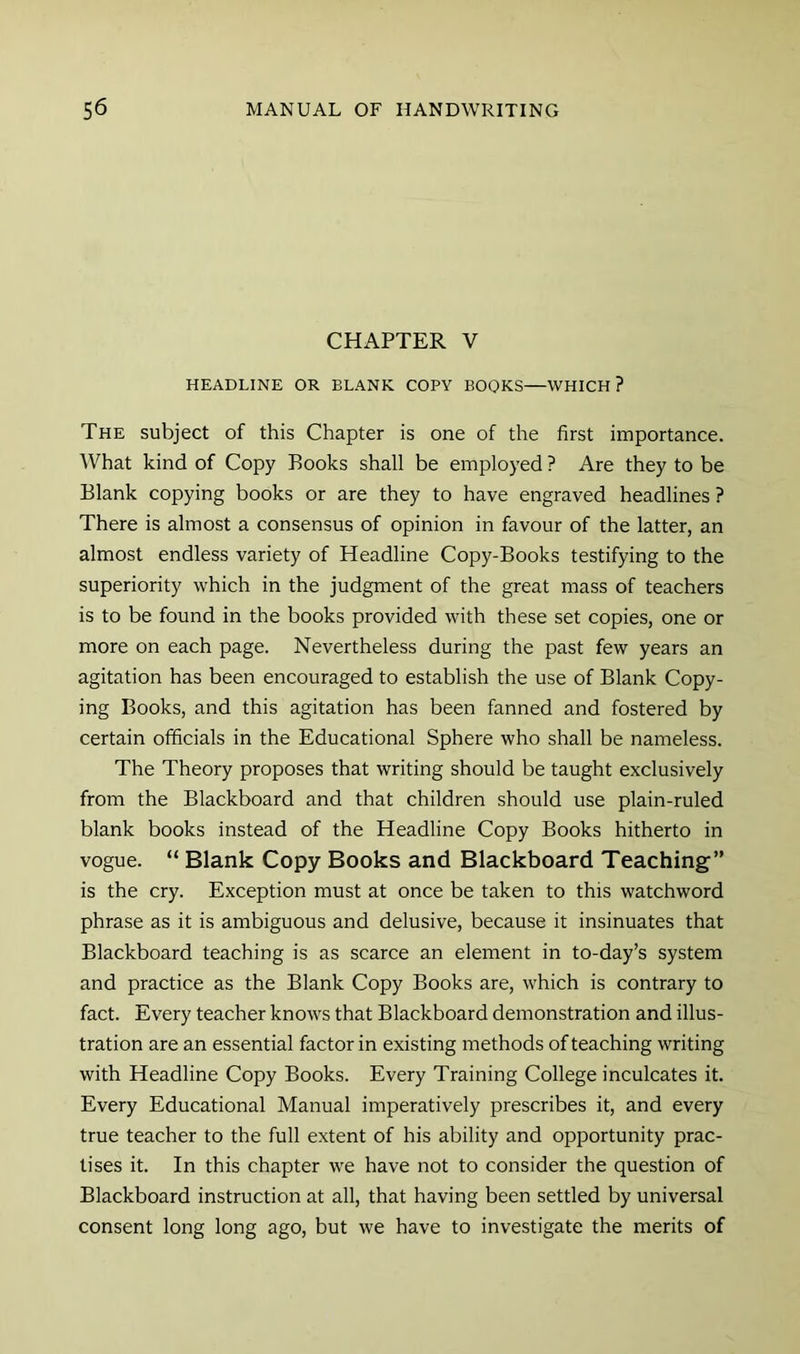 CHAPTER V HEADLINE OR BLANK COPY BOOKS—WHICH? The subject of this Chapter is one of the first importance. What kind of Copy Books shall be employed ? Are they to be Blank copying books or are they to have engraved headlines ? There is almost a consensus of opinion in favour of the latter, an almost endless variety of Headline Copy-Books testifying to the superiority which in the judgment of the great mass of teachers is to be found in the books provided with these set copies, one or more on each page. Nevertheless during the past few years an agitation has been encouraged to establish the use of Blank Copy- ing Books, and this agitation has been fanned and fostered by certain officials in the Educational Sphere who shall be nameless. The Theory proposes that writing should be taught exclusively from the Blackboard and that children should use plain-ruled blank books instead of the Headline Copy Books hitherto in vogue. “ Blank Copy Books and Blackboard Teaching” is the cry. Exception must at once be taken to this watchword phrase as it is ambiguous and delusive, because it insinuates that Blackboard teaching is as scarce an element in to-day’s system and practice as the Blank Copy Books are, which is contrary to fact. Every teacher knows that Blackboard demonstration and illus- tration are an essential factor in existing methods of teaching writing with Headline Copy Books. Every Training College inculcates it. Every Educational Manual imperatively prescribes it, and every true teacher to the full extent of his ability and opportunity prac- tises it. In this chapter we have not to consider the question of Blackboard instruction at all, that having been settled by universal consent long long ago, but we have to investigate the merits of