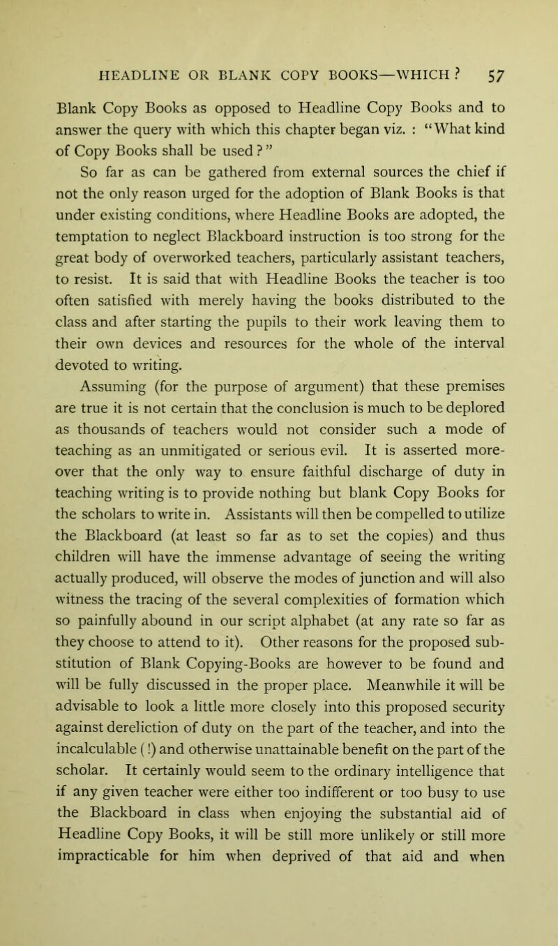 Blank Copy Books as opposed to Headline Copy Books and to answer the query with which this chapter began viz. : “What kind of Copy Books shall be used ? ” So far as can be gathered from external sources the chief if not the only reason urged for the adoption of Blank Books is that under existing conditions, where Headline Books are adopted, the temptation to neglect Blackboard instruction is too strong for the great body of overworked teachers, particularly assistant teachers, to resist. It is said that with Headline Books the teacher is too often satisfied with merely having the books distributed to the class and after starting the pupils to their work leaving them to their own devices and resources for the whole of the interval devoted to writing. Assuming (for the purpose of argument) that these premises are true it is not certain that the conclusion is much to be deplored as thousands of teachers would not consider such a mode of teaching as an unmitigated or serious evil. It is asserted more- over that the only way to ensure faithful discharge of duty in teaching writing is to provide nothing but blank Copy Books for the scholars to write in. Assistants will then be compelled to utilize the Blackboard (at least so far as to set the copies) and thus children will have the immense advantage of seeing the writing actually produced, will observe the modes of junction and will also witness the tracing of the several complexities of formation which so painfully abound in our script alphabet (at any rate so far as they choose to attend to it). Other reasons for the proposed sub- stitution of Blank Copying-Books are however to be found and will be fully discussed in the proper place. Meanwhile it will be advisable to look a little more closely into this proposed security against dereliction of duty on the part of the teacher, and into the incalculable (!) and otherwise unattainable benefit on the part of the scholar. It certainly would seem to the ordinary intelligence that if any given teacher were either too indifferent or too busy to use the Blackboard in class when enjoying the substantial aid of Headline Copy Books, it will be still more unlikely or still more impracticable for him when deprived of that aid and when