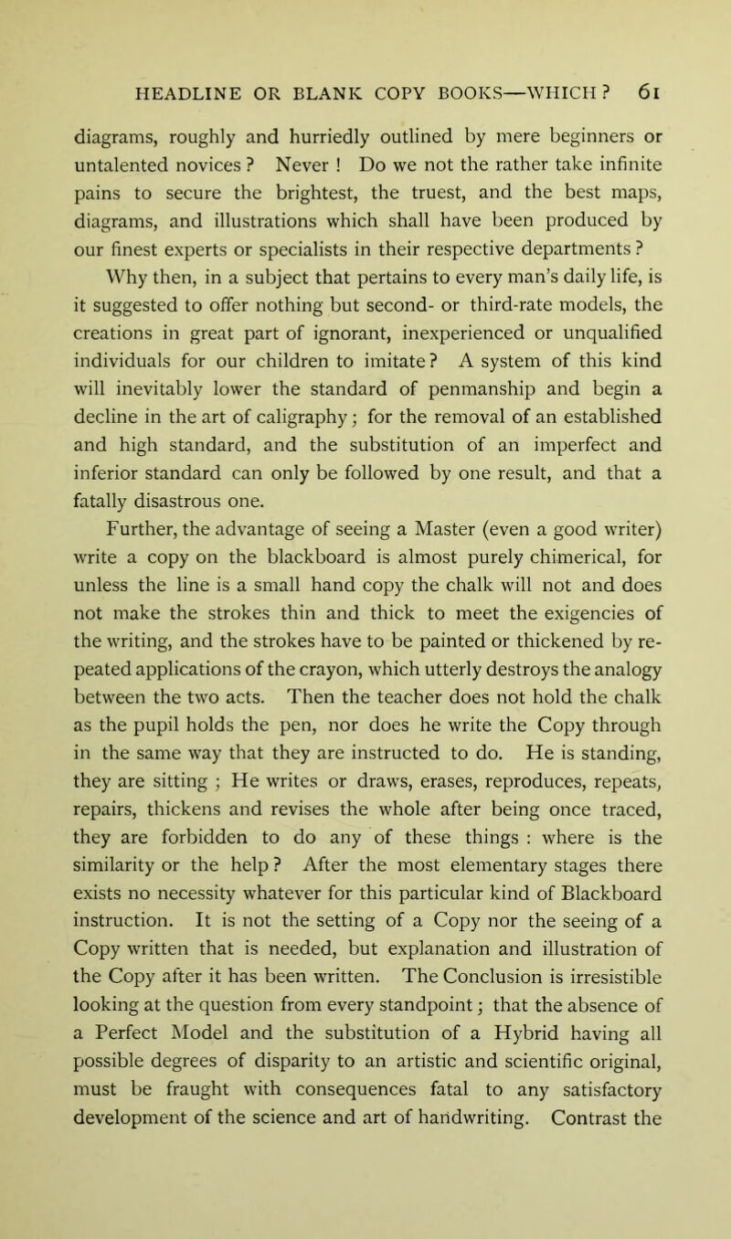 diagrams, roughly and hurriedly outlined by mere beginners or untalented novices ? Never ! Do we not the rather take infinite pains to secure the brightest, the truest, and the best maps, diagrams, and illustrations which shall have been produced by our finest experts or specialists in their respective departments ? Why then, in a subject that pertains to every man’s daily life, is it suggested to offer nothing but second- or third-rate models, the creations in great part of ignorant, inexperienced or unqualified individuals for our children to imitate ? A system of this kind will inevitably lower the standard of penmanship and begin a decline in the art of caligraphy; for the removal of an established and high standard, and the substitution of an imperfect and inferior standard can only be followed by one result, and that a fatally disastrous one. Further, the advantage of seeing a Master (even a good writer) write a copy on the blackboard is almost purely chimerical, for unless the line is a small hand copy the chalk will not and does not make the strokes thin and thick to meet the exigencies of the writing, and the strokes have to be painted or thickened by re- peated applications of the crayon, which utterly destroys the analogy between the two acts. Then the teacher does not hold the chalk as the pupil holds the pen, nor does he write the Copy through in the same way that they are instructed to do. He is standing, they are sitting ; He writes or draws, erases, reproduces, repeats, repairs, thickens and revises the whole after being once traced, they are forbidden to do any of these things : where is the similarity or the help ? After the most elementary stages there exists no necessity whatever for this particular kind of Blackboard instruction. It is not the setting of a Copy nor the seeing of a Copy written that is needed, but explanation and illustration of the Copy after it has been written. The Conclusion is irresistible looking at the question from every standpoint; that the absence of a Perfect Model and the substitution of a Hybrid having all possible degrees of disparity to an artistic and scientific original, must be fraught with consequences fatal to any satisfactory development of the science and art of handwriting. Contrast the