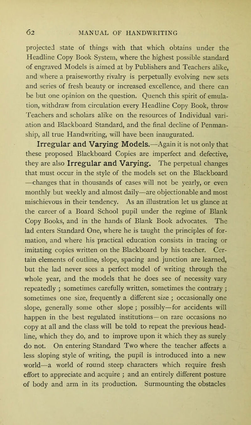 projected state of things with that which obtains under the Headline Copy Book System, where the highest possible standard of engraved Models is aimed at by Publishers and Teachers alike, and where a praiseworthy rivalry is perpetually evolving new sets and series of fresh beauty or increased excellence, and there can be but one opinion on the question. Quench this spirit of emula- tion, withdraw from circulation every Headline Copy Book, throw Teachers and scholars alike on the resources of Individual vari- ation and Blackboard Standard, and the final decline of Penman- ship, all true Handwriting, will have been inaugurated. Irregular and Varying Models.—Again it is not only that these proposed Blackboard Copies are imperfect and defective, they are also Irregular and Varying. The perpetual changes that must occur in the style of the models set on the Blackboard —changes that in thousands of cases will not be yearly, or even monthly but weekly and almost daily—are objectionable and most mischievous in their tendency. As an illustration let us glance at the career of a Board School pupil under the regime of Blank Copy Books, and in the hands of Blank Book advocates. The lad enters Standard One, where he is taught the principles of for- mation, and where his practical education consists in tracing or imitating copies written on the Blackboard by his teacher. Cer- tain elements of outline, slope, spacing and junction are learned, but the lad never sees a perfect model of writing through the whole year, and the models that he does see of necessity vary repeatedly ; sometimes carefully written, sometimes the contrary ; sometimes one size, frequently a different size ; occasionally one slope, generally some other slope; possibly—for accidents will happen in the best regulated institutions—on rare occasions no copy at all and the class will be told to repeat the previous head- line, which they do, and to improve upon it which they as surely do not. On entering Standard Two where the teacher affects a less sloping style of writing, the pupil is introduced into a new world—a world of round steep characters which require fresh effort to appreciate and acquire ; and an entirely different posture of body and arm in its production. Surmounting the obstacles
