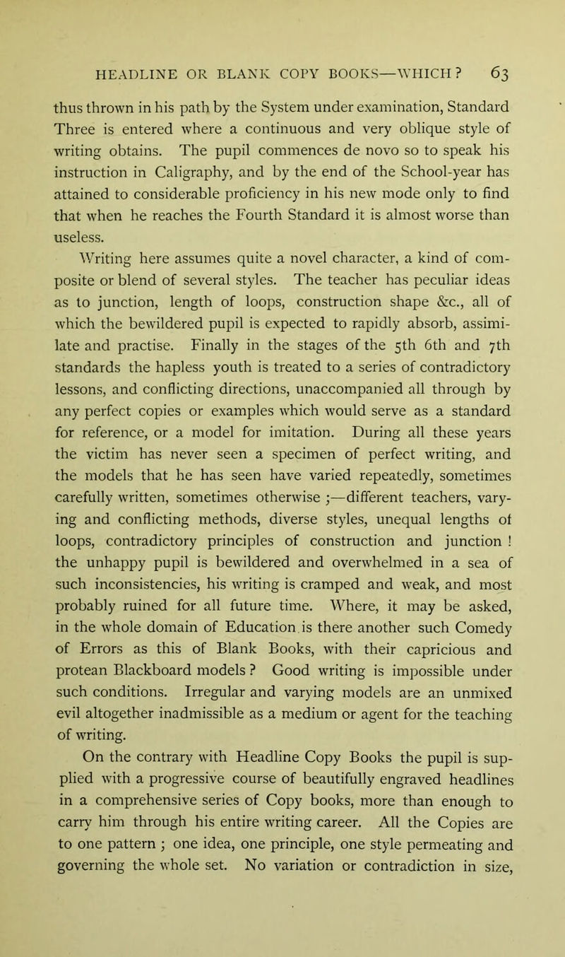 thus thrown in his path by the System under examination, Standard Three is entered where a continuous and very oblique style of writing obtains. The pupil commences de novo so to speak his instruction in Caligraphy, and by the end of the School-year has attained to considerable proficiency in his new mode only to find that when he reaches the Fourth Standard it is almost worse than useless. Writing here assumes quite a novel character, a kind of com- posite or blend of several styles. The teacher has peculiar ideas as to junction, length of loops, construction shape &c., all of which the bewildered pupil is expected to rapidly absorb, assimi- late and practise. Finally in the stages of the 5th 6th and 7th standards the hapless youth is treated to a series of contradictory lessons, and conflicting directions, unaccompanied all through by any perfect copies or examples which would serve as a standard for reference, or a model for imitation. During all these years the victim has never seen a specimen of perfect writing, and the models that he has seen have varied repeatedly, sometimes carefully written, sometimes otherwise ;—different teachers, vary- ing and conflicting methods, diverse styles, unequal lengths of loops, contradictory principles of construction and junction ! the unhappy pupil is bewildered and overwhelmed in a sea of such inconsistencies, his writing is cramped and weak, and most probably ruined for all future time. Where, it may be asked, in the whole domain of Education is there another such Comedy of Errors as this of Blank Books, with their capricious and protean Blackboard models ? Good writing is impossible under such conditions. Irregular and varying models are an unmixed evil altogether inadmissible as a medium or agent for the teaching of writing. On the contrary with Headline Copy Books the pupil is sup- plied with a progressive course of beautifully engraved headlines in a comprehensive series of Copy books, more than enough to carry him through his entire writing career. All the Copies are to one pattern ; one idea, one principle, one style permeating and governing the whole set. No variation or contradiction in size.