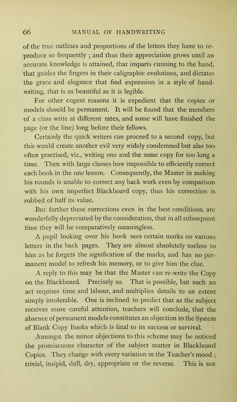 of the true outlines and proportions of the letters they have to re- produce so frequently ; and thus their appreciation grows until an accurate knowledge is attained, that imparts cunning to the hand, that guides the fingers in their caligraphic evolutions, and dictates the grace and elegance that find expression in a style of hand- writing, that is as beautiful as it is legible. For other cogent reasons it is expedient that the copies or models should be permanent. It will be found that the members of a class write at different rates, and some will have finished the page (or the line) long before their fellows. Certainly the quick writers can proceed to a second copy, but this would create another evil very widely condemned but alas too often practised, viz., writing one and the same copy for too long a time. Then with large classes how impossible to efficiently correct each book in the one lesson. Consequently, the Master in making his rounds is unable to correct any back work even by comparison with his own imperfect Blackboard copy, thus his correction is robbed of half its value. But further these corrections even in the best conditions, are wonderfully depreciated by the consideration, that in all subsequent time they will be comparatively meaningless. A pupil looking over his book sees certain marks on various letters in the back pages. They are almost absolutely useless to him as he forgets the signification of the marks, and has no per- manent model to refresh his memory, or to give him the clue. A reply to this may be that the Master can re-write the Copy on the Blackboard. Precisely so. That is possible, but such an act requires time and labour, and multiplies details to an extent simply intolerable. One is inclined to predict that as the subject receives more careful attention, teachers will conclude, that the absence of permanent models constitutes an objection to the System of Blank Copy Books which is fatal to its success or survival. Amongst the minor objections to this scheme may be noticed the promiscuous character of the subject matter in Blackboard Copies. They change with every variation in the Teacher’s mood ; trivial, insipid, dull, dry, appropriate or the reverse. This is not