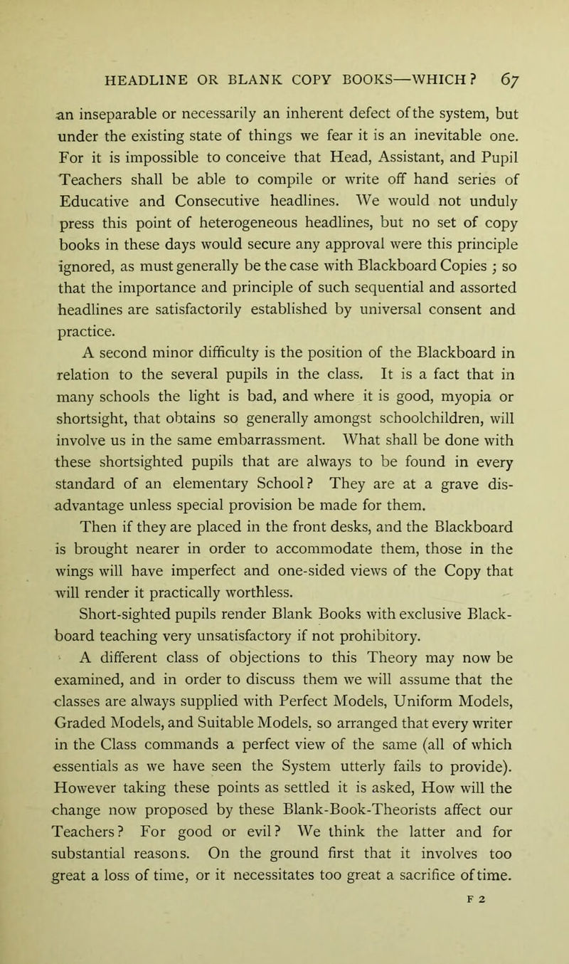 an inseparable or necessarily an inherent defect of the system, but under the existing state of things we fear it is an inevitable one. For it is impossible to conceive that Head, Assistant, and Pupil Teachers shall be able to compile or write off hand series of Educative and Consecutive headlines. We would not unduly press this point of heterogeneous headlines, but no set of copy books in these days would secure any approval were this principle ignored, as must generally be the case with Blackboard Copies ; so that the importance and principle of such sequential and assorted headlines are satisfactorily established by universal consent and practice. A second minor difficulty is the position of the Blackboard in relation to the several pupils in the class. It is a fact that in many schools the light is bad, and where it is good, myopia or shortsight, that obtains so generally amongst schoolchildren, will involve us in the same embarrassment. What shall be done with these shortsighted pupils that are always to be found in every standard of an elementary School? They are at a grave dis- advantage unless special provision be made for them. Then if they are placed in the front desks, and the Blackboard is brought nearer in order to accommodate them, those in the wings will have imperfect and one-sided views of the Copy that will render it practically worthless. Short-sighted pupils render Blank Books with exclusive Black- board teaching very unsatisfactory if not prohibitory. A different class of objections to this Theory may now be examined, and in order to discuss them we will assume that the classes are always supplied with Perfect Models, Uniform Models, Graded Models, and Suitable Models, so arranged that every writer in the Class commands a perfect view of the same (all of which essentials as we have seen the System utterly fails to provide). However taking these points as settled it is asked. How will the change now proposed by these Blank-Book-Theorists affect our Teachers? For good or evil? We think the latter and for substantial reasons. On the ground first that it involves too great a loss of time, or it necessitates too great a sacrifice of time. F 2