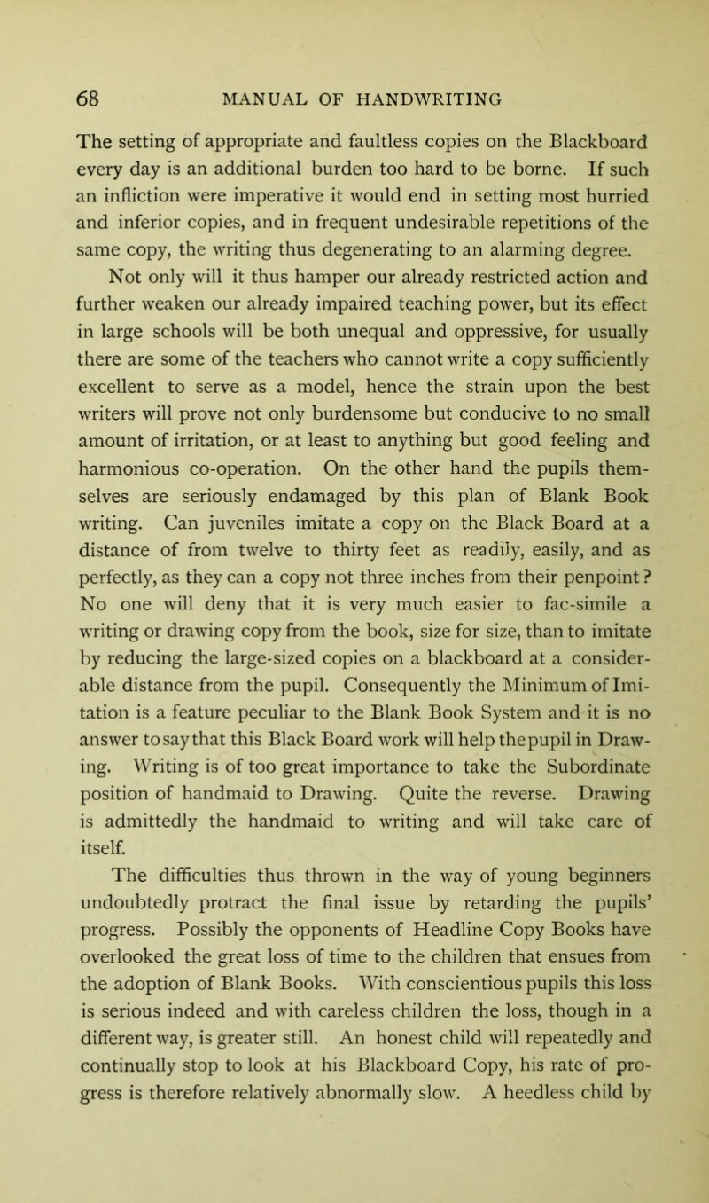 The setting of appropriate and faultless copies on the Blackboard every day is an additional burden too hard to be borne. If such an infliction were imperative it would end in setting most hurried and inferior copies, and in frequent undesirable repetitions of the same copy, the writing thus degenerating to an alarming degree. Not only will it thus hamper our already restricted action and further weaken our already impaired teaching power, but its effect in large schools will be both unequal and oppressive, for usually there are some of the teachers who cannot write a copy sufficiently excellent to serve as a model, hence the strain upon the best writers will prove not only burdensome but conducive to no small amount of irritation, or at least to anything but good feeling and harmonious co-operation. On the other hand the pupils them- selves are seriously endamaged by this plan of Blank Book writing. Can juveniles imitate a copy on the Black Board at a distance of from twelve to thirty feet as readily, easily, and as perfectly, as they can a copy not three inches from their penpoint ? No one will deny that it is very much easier to fac-simile a writing or drawing copy from the book, size for size, than to imitate by reducing the large-sized copies on a blackboard at a consider- able distance from the pupil. Consequently the Minimum of Imi- tation is a feature peculiar to the Blank Book System and it is no answer to say that this Black Board work will help the pupil in Draw- ing. Writing is of too great importance to take the Subordinate position of handmaid to Drawing. Quite the reverse. Drawing is admittedly the handmaid to writing and will take care of itself. The difficulties thus thrown in the way of young beginners undoubtedly protract the final issue by retarding the pupils’ progress. Possibly the opponents of Headline Copy Books have overlooked the great loss of time to the children that ensues from the adoption of Blank Books. With conscientious pupils this loss is serious indeed and with careless children the loss, though in a different way, is greater still. An honest child will repeatedly and continually stop to look at his Blackboard Copy, his rate of pro- gress is therefore relatively abnormally slow. A heedless child by