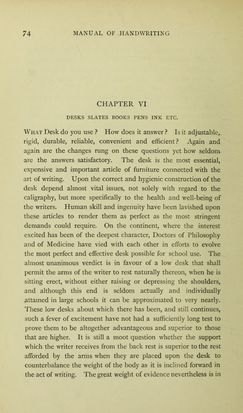 CHAPTER VI DESKS SLATES BOOKS PENS INK ETC. What Desk do you use ? How does it answer ? Is it adjustable, rigid, durable, reliable, convenient and efficient? Again and again are the changes rung on these questions yet how seldom are the answers satisfactory. The desk is the most essential, expensive and important article of furniture connected with the art of writing. Upon the correct and hygienic construction of the desk depend almost vital issues, not solely with regard to the caligraphy, but more specifically to the health and well-being of the writers. Human skill and ingenuity have been lavished upon these articles to render them as perfect as the most stringent demands could require. On the continent, where the interest excited has been of the deepest character. Doctors of Philosophy and of Medicine have vied with each other in efforts to evolve the most perfect and effective desk possible for school use. The almost unanimous verdict is in favour of a low desk that shall permit the arms of the writer to rest naturally thereon, when he is sitting erect, without either raising or depressing the shoulders, and although this end is seldom actually and individually attained in large schools it can be approximated to very nearly. These low desks about which there has been, and still continues, such a fever of excitement have not had a sufficiently long test to prove them to be altogether advantageous and superior to those that are higher. It is still a moot question whether the support which the writer receives from the back rest is superior to the rest afforded by the arms when they are placed upon the desk to counterbalance the weight of the body as it is inclined forward in the act of writing. The great weight of evidence nevertheless is in