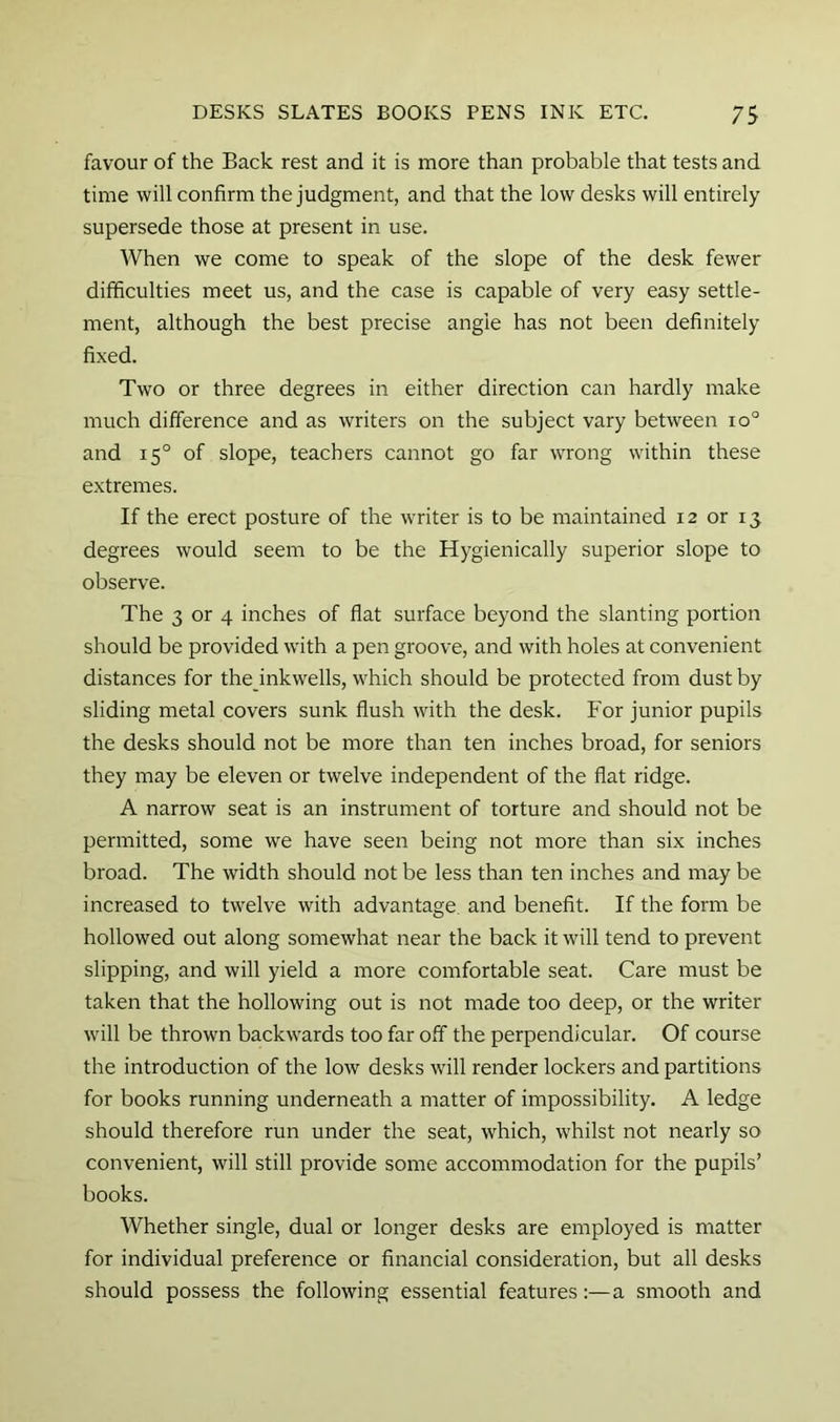 favour of the Back rest and it is more than probable that tests and time will confirm the judgment, and that the low desks will entirely supersede those at present in use. When we come to speak of the slope of the desk fewer difficulties meet us, and the case is capable of very easy settle- ment, although the best precise angle has not been definitely fixed. Two or three degrees in either direction can hardly make much difference and as writers on the subject vary between io° and 15° of slope, teachers cannot go far wrong within these extremes. If the erect posture of the writer is to be maintained 12 or 13 degrees would seem to be the Hygienically superior slope to observe. The 3 or 4 inches of flat surface beyond the slanting portion should be provided with a pen groove, and with holes at convenient distances for the inkwells, which should be protected from dust by sliding metal covers sunk flush with the desk. For junior pupils the desks should not be more than ten inches broad, for seniors they may be eleven or twelve independent of the flat ridge. A narrow seat is an instrument of torture and should not be permitted, some we have seen being not more than six inches broad. The width should not be less than ten inches and may be increased to twelve with advantage and benefit. If the form be hollowed out along somewhat near the back it will tend to prevent slipping, and will yield a more comfortable seat. Care must be taken that the hollowing out is not made too deep, or the writer will be thrown backwards too far off the perpendicular. Of course the introduction of the low desks will render lockers and partitions for books running underneath a matter of impossibility. A ledge should therefore run under the seat, which, whilst not nearly so convenient, will still provide some accommodation for the pupils’ books. Whether single, dual or longer desks are employed is matter for individual preference or financial consideration, but all desks should possess the following essential features:—a smooth and