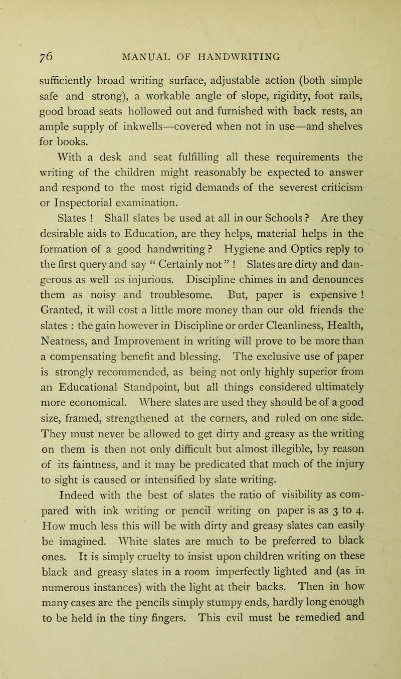sufficiently broad writing surface, adjustable action (both simple safe and strong), a workable angle of slope, rigidity, foot rails, good broad seats hollowed out and furnished with back rests, an ample supply of inkwells—covered when not in use—and shelves for books. With a desk and seat fulfilling all these requirements the writing of the children might reasonably be expected to answer and respond to the most rigid demands of the severest criticism or Inspectorial examination. Slates ! Shall slates be used at all in our Schools ? Are they desirable aids to Education, are they helps, material helps in the formation of a good handwriting ? Hygiene and Optics reply to the first query and say “ Certainly not ” ! Slates are dirty and dan- gerous as well as injurious. Discipline chimes in and denounces them as noisy and troublesome. But, paper is expensive ! Granted, it will cost a little more money than our old friends the slates : the gain however in Discipline or order Cleanliness, Health, Neatness, and Improvement in writing will prove to be more than a compensating benefit and blessing. The exclusive use of paper is strongly recommended, as being not only highly superior from an Educational Standpoint, but all things considered ultimately more economical. Where slates are used they should be of a good size, framed, strengthened at the corners, and ruled on one side. They must never be allowed to get dirty and greasy as the writing on them is then not only difficult but almost illegible, by reason of its faintness, and it may be predicated that much of the injury to sight is caused or intensified by slate writing. Indeed with the best of slates the ratio of visibility as com- pared with ink writing or pencil writing on paper is as 3 to 4. How much less this will be with dirty and greasy slates can easily be imagined. White slates are much to be preferred to black ones. It is simply cruelty to insist upon children writing on these black and greasy slates in a room imperfectly lighted and (as in numerous instances) with the light at their backs. Then in how many cases are the pencils simply stumpy ends, hardly long enough to be held in the tiny fingers. This evil must be remedied and