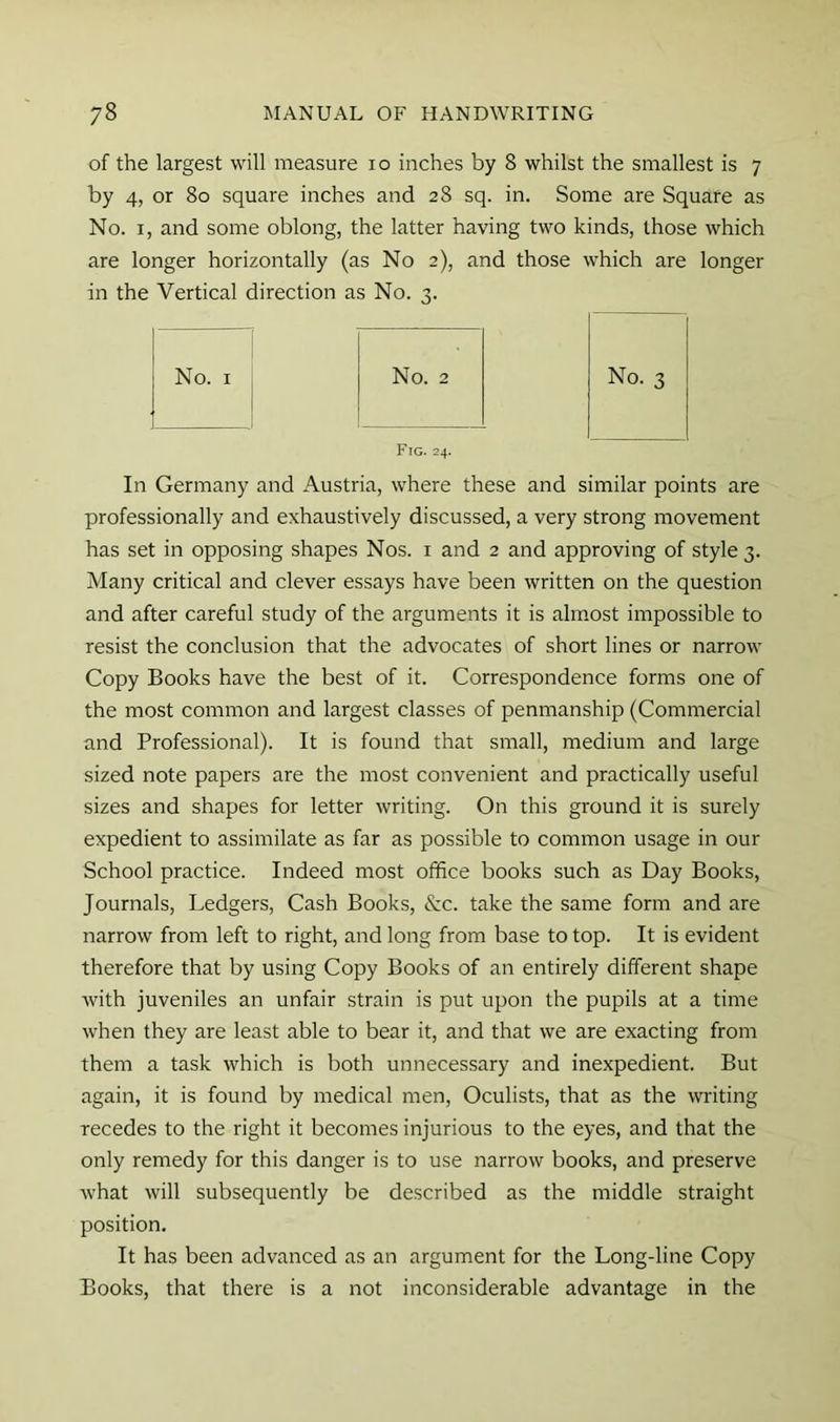 of the largest will measure lo inches by 8 whilst the smallest is 7 by 4, or 80 square inches and 28 sq. in. Some are Square as No. I, and some oblong, the latter having two kinds, those which are longer horizontally (as No 2), and those which are longer in the Vertical direction as No. 3. No. 3 No. I No. 2 Fig. 24. In Germany and Austria, where these and similar points are professionally and exhaustively discussed, a very strong movement has set in opposing shapes Nos. i and 2 and approving of style 3. Many critical and clever essays have been written on the question and after careful study of the arguments it is alm.ost impossible to resist the conclusion that the advocates of short lines or narrow Copy Books have the best of it. Correspondence forms one of the most common and largest classes of penmanship (Commercial and Professional). It is found that small, medium and large sized note papers are the most convenient and practically useful sizes and shapes for letter writing. On this ground it is surely expedient to assimilate as far as possible to common usage in our School practice. Indeed most office books such as Day Books, Journals, Ledgers, Cash Books, &c. take the same form and are narrow from left to right, and long from base to top. It is evident therefore that by using Copy Books of an entirely different shape with juveniles an unfair strain is put upon the pupils at a time when they are least able to bear it, and that we are exacting from them a task which is both unnecessary and inexpedient. But again, it is found by medical men. Oculists, that as the writing recedes to the right it becomes injurious to the eyes, and that the only remedy for this danger is to use narrow books, and preserve Avhat will subsequently be described as the middle straight position. It has been advanced as an argument for the Long-line Copy Books, that there is a not inconsiderable advantage in the