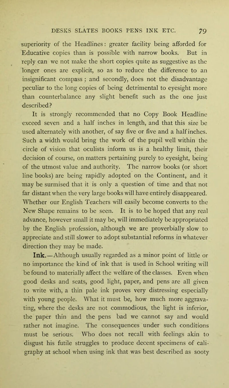 superiority of the Headlines: greater facility being afforded for Educative copies than is possible with narrow books. But in reply can we not make the short copies quite as suggestive as the longer ones are explicit, so as to reduce the difference to an insignificant compass ; and secondly, does not the disadvantage peculiar to the long copies of being detrimental to eyesight more than counterbalance any slight benefit such as the one just described? It is strongly recommended that no Copy Book Headline exceed seven and a half inches in length, and that this size be used alternately with another, of say five or five and a half inches. Such a width would bring the work of the pupil well within the circle of vision that oculists inform us is a healthy limit, their decision of course, on matters pertaining purely to eyesight, being of the utmost value and authority. The narrow books (or short line books) are being rapidly adopted on the Continent, and it may be surmised that it is only a question of time and that not far distant when the very large books will have entirely disappeared. Whether our English Teachers will easily become converts to the New Shape remains to be seen. It is to be hoped that any real advance, however small it may be, will immediately be appropriated by the English profession, although we are proverbially slow to appreciate and still slower to adopt substantial reforms in whatever direction they may be made. Ink.—Although usually regarded as a minor point of little or no importance the kind of ink that is used in School writing will be found to materially affect the welfare of the classes. Even when good desks and seats, good light, paper, and pens are all given to write with, a thin pale ink proves very distressing especially with young people. What it must be, how much more aggrava- ting, where the desks are not commodious, the light is inferior, the paper thin and the pens bad we cannot say and would rather not imagine. The consequences under such conditions must be serious. Who does not recall with feelings akin to disgust his futile struggles to produce decent specimens of cali- graphy at school when using ink that was best described as sooty