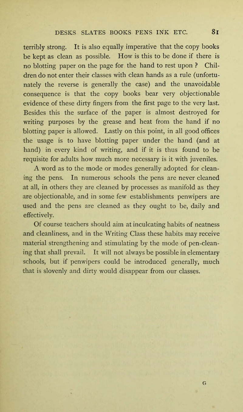 terribly strong. It is also equally imperative that the copy books be kept as clean as possible. How is this to be done if there is no blotting paper on the page for the hand to rest upon ? Chil- dren do not enter their classes with clean hands as a rule (unfortu- nately the reverse is generally the case) and the unavoidable consequence is that the copy books bear very objectionable evidence of these dirty fingers from the first page to the very last. Besides this the surface of the paper is almost destroyed for writing purposes by the grease and heat from the hand if no blotting paper is allowed. Lastly on this point, in all good offices the usage is to have blotting paper under the hand (and at hand) in every kind of writing, and if it is thus found to be requisite for adults how much more necessary is it with juveniles. A word as to the mode or modes generally adopted for clean- ing the pens. In numerous schools the pens are never cleaned at all, in others they are cleaned by processes as manifold as they are objectionable, and in some few establishments penwipers are used and the pens are cleaned as they ought to be, daily and effectively. Of course teachers should aim at inculcating habits of neatness and cleanliness, and in the Writing Class these habits may receive material strengthening and stimulating by the mode of pen-clean- ing that shall prevail. It will not always be possible in elementary schools, but if penwipers could be introduced generally, much that is slovenly and dirty would disappear from our classes. G