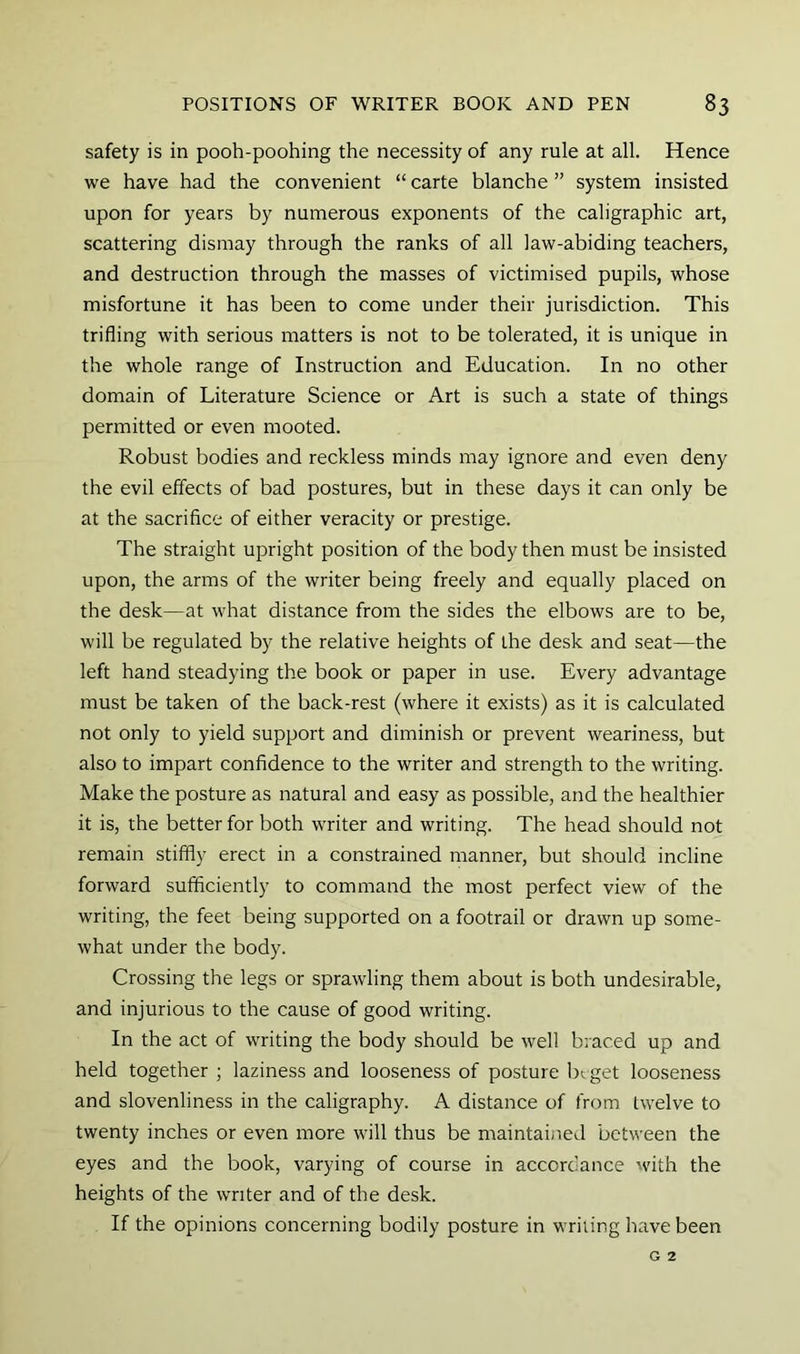 safety is in pooh-poohing the necessity of any rule at all. Hence we have had the convenient “ carte blanche ” system insisted upon for years by numerous exponents of the caligraphic art, scattering dismay through the ranks of all law-abiding teachers, and destruction through the masses of victimised pupils, whose misfortune it has been to come under their jurisdiction. This trifling with serious matters is not to be tolerated, it is unique in the whole range of Instruction and Education. In no other domain of Literature Science or Art is such a state of things permitted or even mooted. Robust bodies and reckless minds may ignore and even deny the evil effects of bad postures, but in these days it can only be at the sacrifice of either veracity or prestige. The straight upright position of the body then must be insisted upon, the arms of the writer being freely and equally placed on the desk—at what distance from the sides the elbows are to be, will be regulated by the relative heights of the desk and seat—the left hand steadying the book or paper in use. Every advantage must be taken of the back-rest (where it exists) as it is calculated not only to yield support and diminish or prevent weariness, but also to impart confidence to the writer and strength to the writing. Make the posture as natural and easy as possible, and the healthier it is, the better for both writer and writing. The head should not remain stiffly erect in a constrained manner, but should incline forward sufficiently to command the most perfect view of the writing, the feet being supported on a footrail or drawn up some- what under the body. Crossing the legs or sprawling them about is both undesirable, and injurious to the cause of good writing. In the act of writing the body should be well braced up and held together ; laziness and looseness of posture Irt get looseness and slovenliness in the caligraphy. A distance of from twelve to twenty inches or even more will thus be maintained between the eyes and the book, varying of course in accordance with the heights of the writer and of the desk. If the opinions concerning bodily posture in writing have been