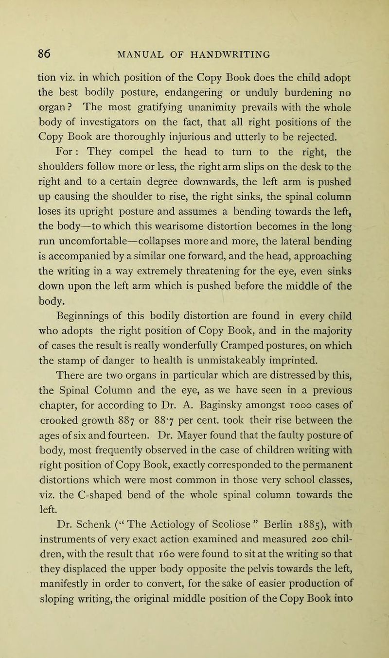 tion viz. in which position of the Copy Book does the child adopt the best bodily posture, endangering or unduly burdening no organ ? The most gratifying unanimity prevails with the whole body of investigators on the fact, that all right positions of the Copy Book are thoroughly injurious and utterly to be rejected. For: They compel the head to turn to the right, the shoulders follow more or less, the right arm slips on the desk to the right and to a certain degree downwards, the left arm is pushed up causing the shoulder to rise, the right sinks, the spinal column loses its upright posture and assumes a bending towards the left, the body—to which this wearisome distortion becomes in the long run uncomfortable—collapses more and more, the lateral bending is accompanied by a similar one forward, and the head, approaching the writing in a way extremely threatening for the eye, even sinks down upon the left arm which is pushed before the middle of the body. Beginnings of this bodily distortion are found in every child who adopts the right position of Copy Book, and in the majority of cases the result is really wonderfully Cramped postures, on which the stamp of danger to health is unmistakeably imprinted. There are two organs in particular which are distressed by this, the Spinal Column and the eye, as we have seen in a previous chapter, for according to Dr. A. Baginsky amongst looo cases of crooked growth 887 or 887 per cent, took their rise between the ages of six and fourteen. Dr. Mayer found that the faulty posture of body, most frequently observed in the case of children writing with right position of Copy Book, exactly corresponded to the permanent distortions which were most common in those very school classes, viz. the C-shaped bend of the whole spinal column towards the left. Dr. Schenk (“The Aetiology of Scoliose” Berlin 1885), with instruments of very exact action examined and measured 200 chil- dren, with the result that 160 were found to sit at the writing so that they displaced the upper body opposite the pelvis towards the left, manifestly in order to convert, for the sake of easier production of sloping writing, the original middle position of the Copy Book into