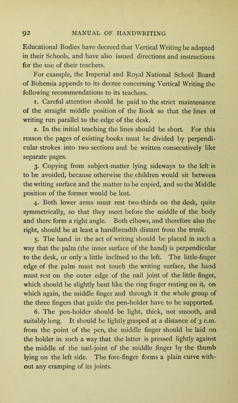 Educational Bodies have decreed that Vertical Writing be adopted in their Schools, and have also issued directions and instructions for the use of their teachers. For example, the Imperial and Royal National School Board of Bohemia appends to its decree concerning Vertical Writing the following recommendations to its teachers. 1. Careful attention should be paid to the strict maintenance of the straight middle position of the Book so that the lines ot writing run parallel to the edge of the desk. 2. In the initial teaching the lines should be short. For this reason the pages of existing books must be divided by perpendi- cular strokes into two sections and be written consecutively like separate pages. 3. Copying from subject-matter lying sideways to the left is to be avoided, because otherwise the children would sit between the writing surface and the matter to be copied, and so the Middle position of the former would be lost. 4. Both lower arms must rest two-thirds on the desk, quite symmetrically, so that they meet before the middle of the body and there form a right angle. Both elbows, and therefore also the right, should be at least a handbreadth distant from the trunk. 5. The hand in the act of writing should be placed in such a way that the palm (the inner surface of the hand) is perpendicular to the desk, or only a little inclined to the left. The little-finger edge of the palm must not touch the writing surface, the hand must rest on the outer edge of the nail joint of the little finger, which should be slightly bent like the ring finger resting on it, on which again, the middle finger and through it the whole group of the three fingers that guide the pen-holder have to be supported. 6. The pen-holder should be light, thick, not smooth, and suitably long. It should be lightly grasped at a distance of 3 c.m. from the point of the pen, the middle finger should be laid on the holder in such a way that the latter is pressed lightly against the middle of the nail-joint of the middle finger by the thumb lying on the left side. The fore-finger forms a plain curve with- out any cramping of its joints.