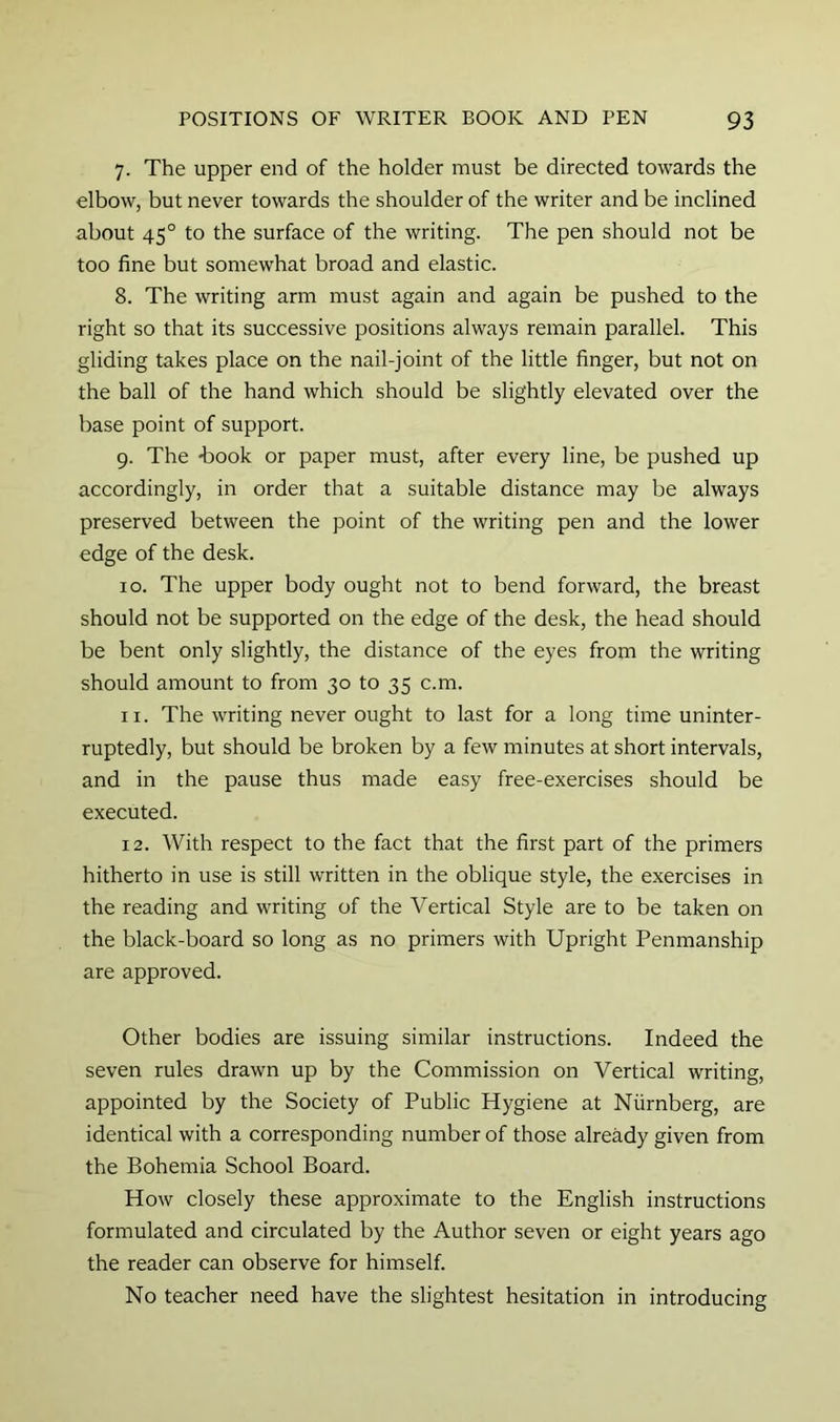 7. The upper end of the holder must be directed towards the elbow, but never towards the shoulder of the writer and be inclined about 45° to the surface of the writing. The pen should not be too fine but somewhat broad and elastic. 8. The writing arm must again and again be pushed to the right so that its successive positions always remain parallel. This gliding takes place on the nail-joint of the little finger, but not on the ball of the hand which should be slightly elevated over the base point of support. 9. The -book or paper must, after every line, be pushed up accordingly, in order that a suitable distance may be always preserved between the point of the writing pen and the lower edge of the desk. 10. The upper body ought not to bend forward, the breast should not be supported on the edge of the desk, the head should be bent only slightly, the distance of the eyes from the writing should amount to from 30 to 35 c.m. 11. The writing never ought to last for a long time uninter- ruptedly, but should be broken by a few minutes at short intervals, and in the pause thus made easy free-exercises should be executed. 12. With respect to the fact that the first part of the primers hitherto in use is still written in the oblique style, the exercises in the reading and writing of the Vertical Style are to be taken on the black-board so long as no primers with Upright Penmanship are approved. Other bodies are issuing similar instructions. Indeed the seven rules drawn up by the Commission on Vertical writing, appointed by the Society of Public Hygiene at Niirnberg, are identical with a corresponding number of those already given from the Bohemia School Board. How closely these approximate to the English instructions formulated and circulated by the Author seven or eight years ago the reader can observe for himself. No teacher need have the slightest hesitation in introducing