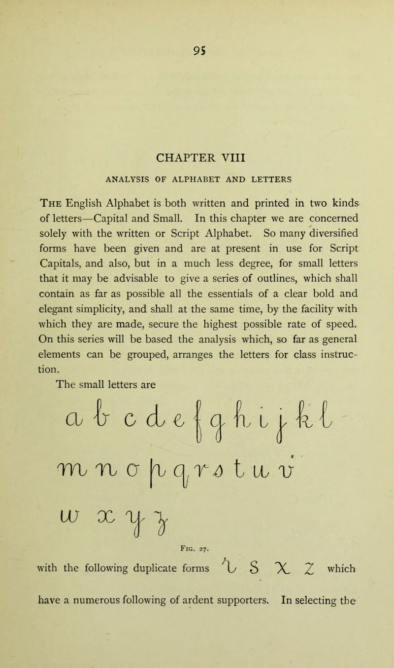 CHAPTER VIII ANALYSIS OF ALPHABET AND LETTERS The English Alphabet is both written and printed in two kinds of letters—Capital and Small. In this chapter we are concerned forms have been given and are at present in use for Script Capitals, and also, but in a much less degree, for small letters that it may be advisable to give a series of outlines, which shall contain as far as possible all the essentials of a clear bold and elegant simplicity, and shall at the same time, by the facility with which they are made, secure the highest possible rate of speed. On this series will be based the analysis which, so far as general elements can be grouped, arranges the letters for class instruc- tion. The small letters are solely with the written or Script Alphabet. So many diversified mrbQ ^ctr^ Illv tu X 1 Fig. 27. with the following duplicate forms X. Z which have a numerous following of ardent supporters. In selecting the