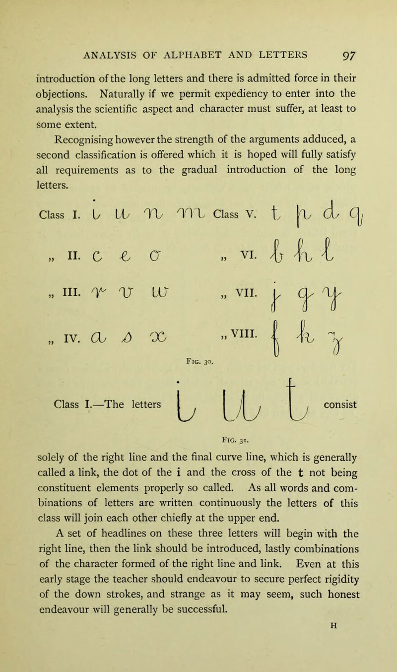 introduction of the long letters and there is admitted force in their objections. Naturally if we permit expediency to enter into the analysis the scientific aspect and character must sulfeL at least to some extent. Recognising however the strength of the arguments adduced, a second classification is offered which it is hoped will fully satisfy all requirements as to the gradual introduction of the long letters. Class I. U LO IV nox Class V. „ II. C -e G „ VI. „ III. /y- or UJ „ VII. „ IV. Ch 00 „ VIII. Fig. 30. if Class I.—The letters consist Fig. 31. solely of the right line and the final curve line, which is generally called a link, the dot of the i and the cross of the t not being constituent elements properly so called. As all words and com- binations of letters are written continuously the letters of this class will join each other chiefly at the upper end. A set of headlines on these three letters will begin with the right line, then the link should be introduced, lastly combinations of the character formed of the right line and link. Even at this early stage the teacher should endeavour to secure perfect rigidity of the down strokes, and strange as it may seem, such honest endeavour will generally be successful. H