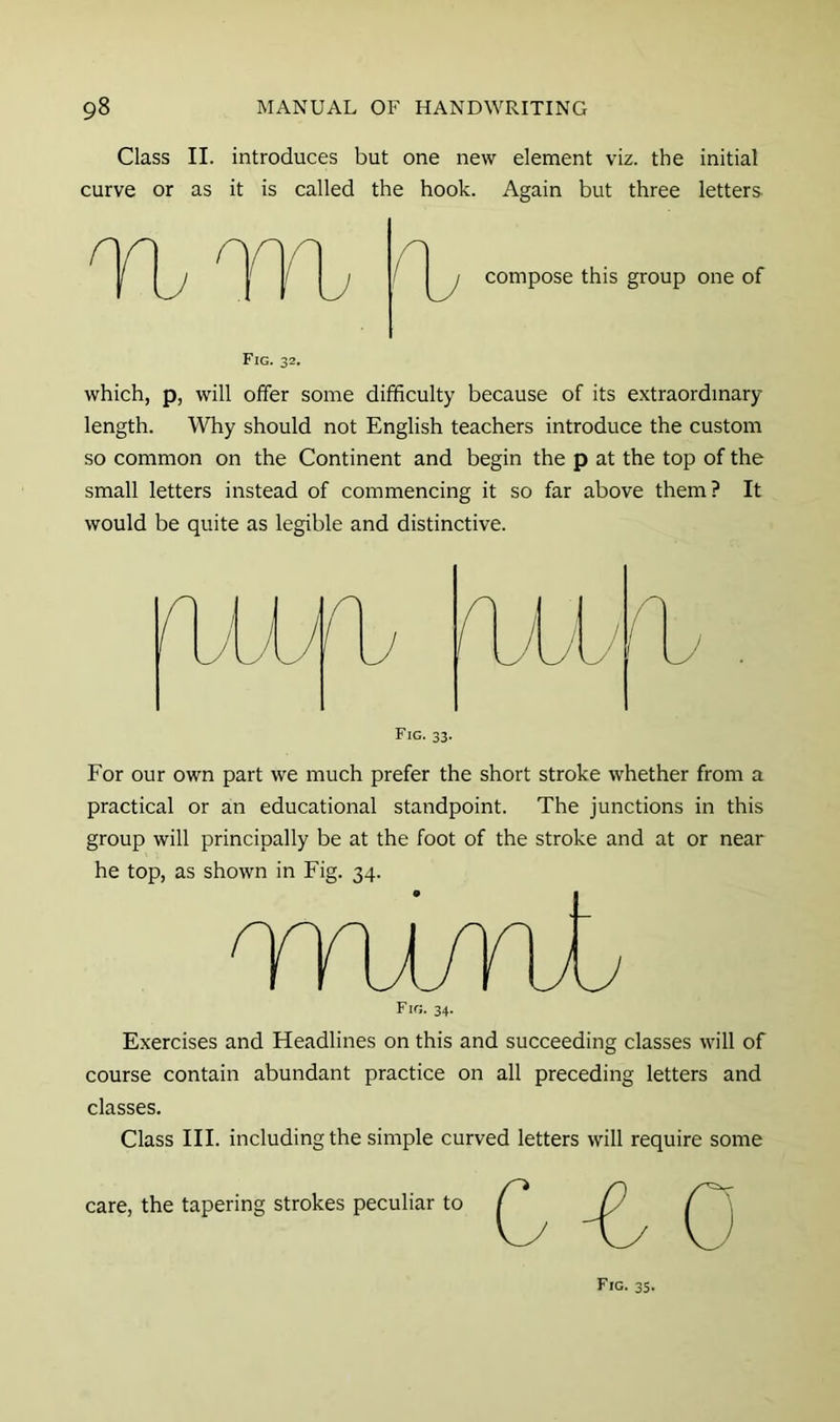 Class II. introduces but one new element viz. the initial curve or as it is called the hook. Again but three letters. n compose this group one of Fig. 32. which, p, will offer some difficulty because of its extraordinary length. Why should not English teachers introduce the custom so common on the Continent and begin the p at the top of the small letters instead of commencing it so far above them? It would be quite as legible and distinctive. For our own part we much prefer the short stroke whether from a practical or an educational standpoint. The junctions in this group will principally be at the foot of the stroke and at or near he top, as shown in Fig. 34. TTWril Fig. 34. Exercises and Headlines on this and succeeding classes will of course contain abundant practice on all preceding letters and classes. Class III. including the simple curved letters will require some care, the tapering strokes peculiar to Fig. 35.