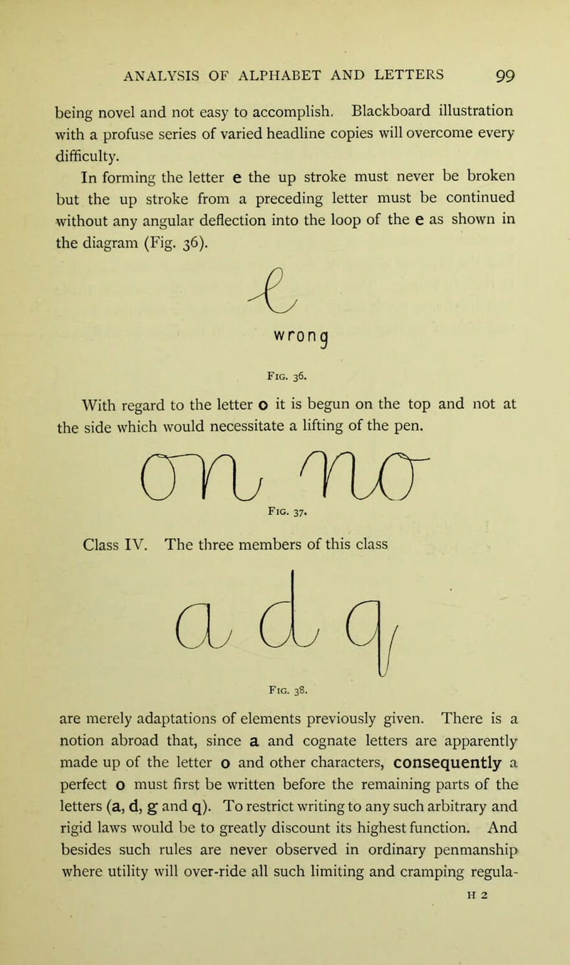 being novel and not easy to accomplish. Blackboard illustration with a profuse series of varied headline copies will overcome every difficulty. In forming the letter e the up stroke must never be broken but the up stroke from a preceding letter must be continued without any angular deflection into the loop of the e as shown in the diagram (Fig. 36). wrong Fig. 36. With regard to the letter o it is begun on the top and not at the side which would necessitate a lifting of the pen. Fig. 37. Class IV. The three members of this class Fig. 38. are merely adaptations of elements previously given. There is a notion abroad that, since a and cognate letters are apparently made up of the letter o and other characters, consequently a perfect o must first be written before the remaining parts of the letters (a, d, g and q). To restrict writing to any such arbitrary and rigid laws would be to greatly discount its highest function. And besides such rules are never observed in ordinary penmanship where utility will over-ride all such limiting and cramping regula- H 2