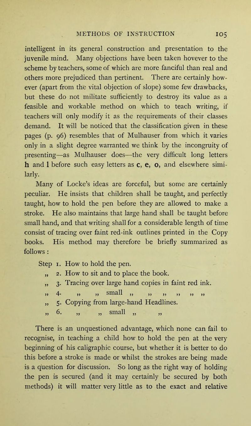 intelligent in its general construction and presentation to the juvenile mind. Many objections have been taken hovever to the scheme by teachers, some of which are more fanciful than real and others more prejudiced than pertinent. There are certainly how- ever (apart from the vital objection of slope) some few drawbacks, but these do not militate sufficiently to destroy its value as a feasible and workable method on which to teach writing, if teachers will only modify it as the requirements of their classes demand. It will be noticed that the classification given in these pages (p. 96) resembles that of Mulhauser from which it varies only in a slight degree warranted we think by the incongruity of presenting—as Mulhauser does—the very difficult long letters h and 1 before such easy letters as c, e, O, and elsewhere simi- larly. Many of Locke’s ideas are forceful, but some are certainly peculiar. He insists that children shall be taught, and perfectly taught, how to hold the pen before they are allowed to make a stroke. He also maintains that large hand shall be taught before small hand, and that writing shall for a considerable length of time consist of tracing over faint red-ink outlines printed in the Copy books. His method may therefore be briefly summarized as follows : Step I. How to hold the pen. „ 2. How to sit and to place the book. „ 3. Tracing over large hand copies in faint red ink. )) 4- )> !) small ,, ,, ,, ,, ,, ,, „ 5. Copying from large-hand Headlines. „ 6. „ „ small „ „ There is an unquestioned advantage, which none can fail to recognise, in teaching a child how to hold the pen at the very beginning of his caligraphic course, but whether it is better to do this before a stroke is made or whilst the strokes are being made is a question for discussion. So long as the right way of holding the pen is secured (and it may certainly be secured by both methods) it will matter very little as to the exact and relative