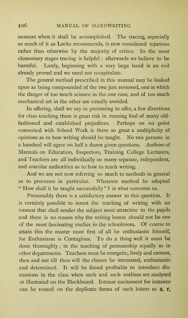 moment when it shall be accomplished. The tracing, especially so much of it as Locke recommends, is now considered injurious rather than otherwise by the majority of critics. In the most elementary stages tracing is helpful; afterwards we believe to be harmful. Lastly, beginning with a very large hand is an evil already proved and we need not recapitulate. The general method prescribed in this manual may be looked upon as being compounded of the two just reviewed, one in which the danger of too much science in the one case, and of too much mechanical art in the other are equally avoided. In offering, shall we say in presuming to offer, a few directions for class teaching there is great risk in running foul of many old- fashioned and established prejudices. Perhaps on no point connected with School Work is there so great a multiplicity of opinions as to how writing should be taught. No two persons in a hundred will agree on half a dozen given questions. Authors of Manuals on Education, Inspectors, Training College Lecturers, and Teachers are all individually so many separate, independent, and oracular authorities as to how to teach writing. And we are not now referring so much to methods in general as to processes in particular. Whatever method be adopted “ How shall it be taught successfully” ? is what concerns us. Presumably there is a satisfactory answer to this question. It is certainly possible to invest the teaching of writing with an interest that shall render the subject most attractive to the pupils and there is no reason why the writing lesson should not be one of the most fascinating studies in the schoolroom. Of course to attain this the master must first of all be enthusiastic himself, for Enthusiasm is Contagious. To do a thing well it must be done thoroughly ; in the teaching of penmanship equally as in other departments. Teachers must be energetic, lively and earnest, then and not till then will the classes be interested, enthusiastic and determined. It will be found profitable to introduce dis- cussions in the class when such and such outlines are analysed or illustrated on the Blackboard. Intense excitement for instance can be roused on the duplicate forms of such letters as s, r,