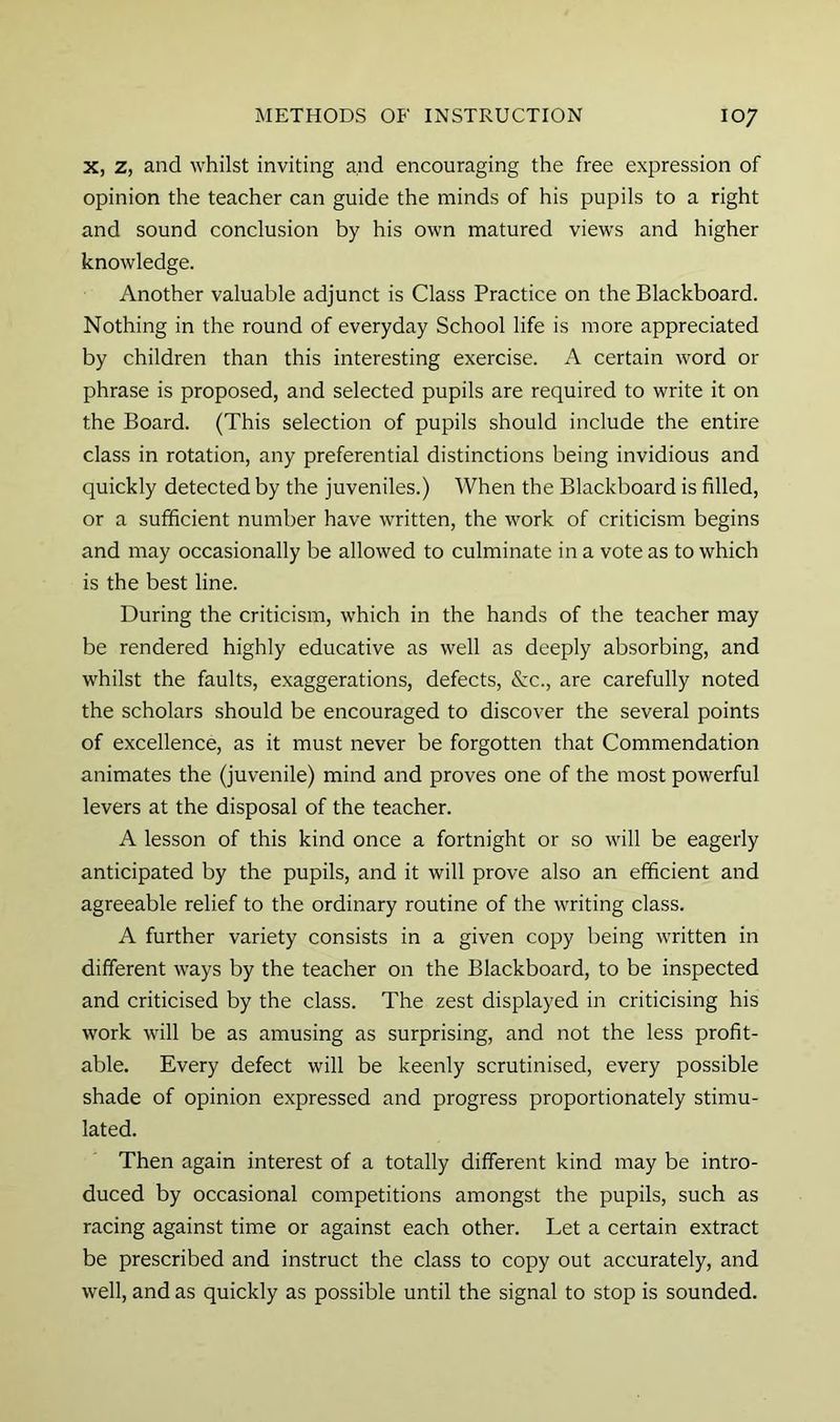 X, z, and whilst inviting and encouraging the free expression of opinion the teacher can guide the minds of his pupils to a right and sound conclusion by his own matured views and higher knowledge. Another valuable adjunct is Class Practice on the Blackboard. Nothing in the round of everyday School life is more appreciated by children than this interesting exercise. A certain word or phrase is proposed, and selected pupils are required to write it on the Board. (This selection of pupils should include the entire class in rotation, any preferential distinctions being invidious and quickly detected by the juveniles.) When the Blackboard is filled, or a sufficient number have written, the work of criticism begins and may occasionally be allowed to culminate in a vote as to which is the best line. During the criticism, which in the hands of the teacher may be rendered highly educative as well as deeply absorbing, and whilst the faults, exaggerations, defects, Szc., are carefully noted the scholars should be encouraged to discover the several points of excellence, as it must never be forgotten that Commendation animates the (juvenile) mind and proves one of the most powerful levers at the disposal of the teacher. A lesson of this kind once a fortnight or so will be eagerly anticipated by the pupils, and it will prove also an efficient and agreeable relief to the ordinary routine of the writing class. A further variety consists in a given copy being written in different ways by the teacher on the Blackboard, to be inspected and criticised by the class. The zest displayed in criticising his work will be as amusing as surprising, and not the less profit- able. Every defect will be keenly scrutinised, every possible shade of opinion expressed and progress proportionately stimu- lated. Then again interest of a totally different kind may be intro- duced by occasional competitions amongst the pupils, such as racing against time or against each other. Let a certain extract be prescribed and instruct the class to copy out accurately, and well, and as quickly as possible until the signal to stop is sounded.