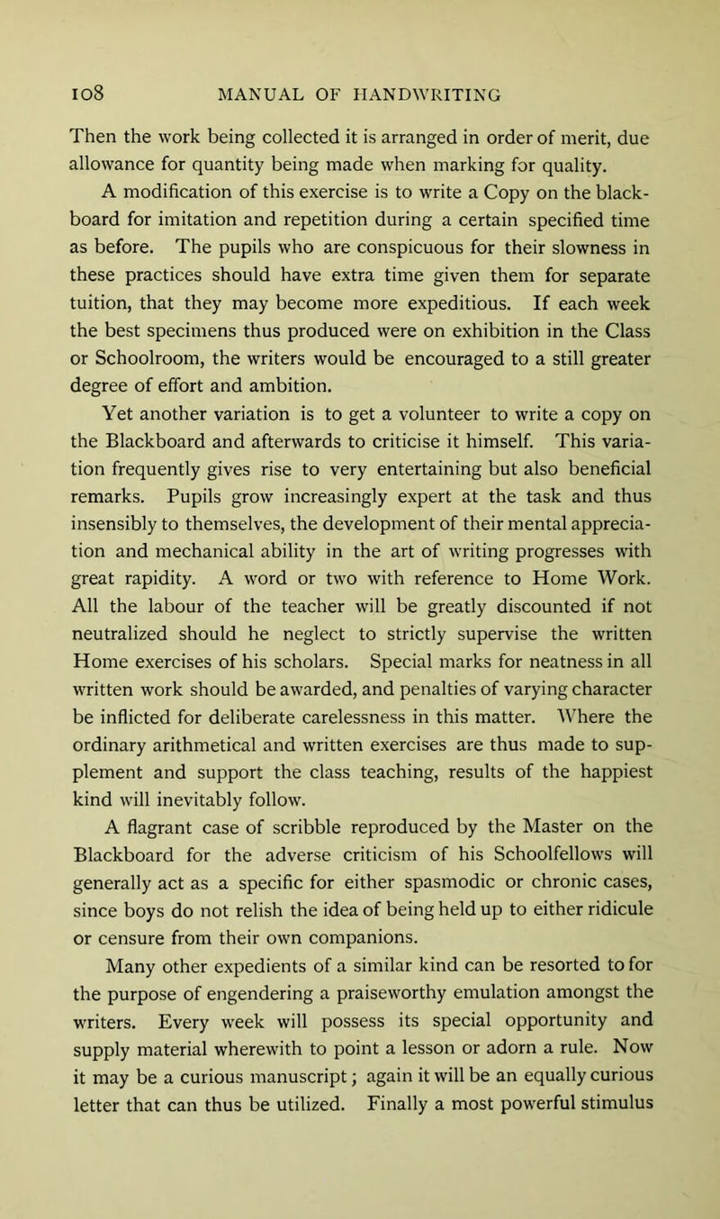Then the work being collected it is arranged in order of merit, due allowance for quantity being made when marking for quality. A modification of this exercise is to write a Copy on the black- board for imitation and repetition during a certain specified time as before. The pupils who are conspicuous for their slowness in these practices should have extra time given them for separate tuition, that they may become more expeditious. If each week the best specimens thus produced were on exhibition in the Class or Schoolroom, the writers would be encouraged to a still greater degree of effort and ambition. Yet another variation is to get a volunteer to write a copy on the Blackboard and afterwards to criticise it himself. This varia- tion frequently gives rise to very entertaining but also beneficial remarks. Pupils grow increasingly expert at the task and thus insensibly to themselves, the development of their mental apprecia- tion and mechanical ability in the art of writing progresses with great rapidity. A word or two with reference to Home Work. All the labour of the teacher will be greatly discounted if not neutralized should he neglect to strictly supervise the written Home exercises of his scholars. Special marks for neatness in all written work should be awarded, and penalties of varying character be inflicted for deliberate carelessness in this matter. Where the ordinary arithmetical and written exercises are thus made to sup- plement and support the class teaching, results of the happiest kind will inevitably follow. A flagrant case of scribble reproduced by the Master on the Blackboard for the adverse criticism of his Schoolfellows will generally act as a specific for either spasmodic or chronic cases, since boys do not relish the idea of being held up to either ridicule or censure from their own companions. Many other expedients of a similar kind can be resorted to for the purpose of engendering a praiseworthy emulation amongst the writers. Every week will possess its special opportunity and supply material wherewith to point a lesson or adorn a rule. Now it may be a curious manuscript; again it will be an equally curious letter that can thus be utilized. Finally a most powerful stimulus