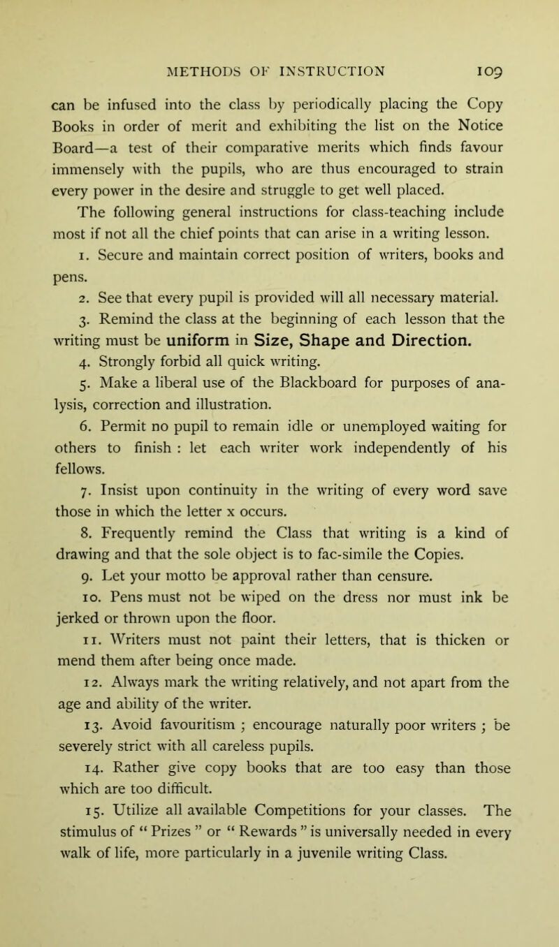 can be infused into the class by periodically placing the Copy Books in order of merit and exhibiting the list on the Notice Board—a test of their comparative merits which finds favour immensely with the pupils, who are thus encouraged to strain every power in the desire and struggle to get well placed. The following general instructions for class-teaching include most if not all the chief points that can arise in a writing lesson. 1. Secure and maintain correct position of writers, books and pens. 2. See that every pupil is provided will all necessary material. 3. Remind the class at the beginning of each lesson that the writing must be uniform in Size, Shape and Direction. 4. Strongly forbid all quick writing. 5. Make a liberal use of the Blackboard for purposes of ana- lysis, correction and illustration. 6. Permit no pupil to remain idle or unemployed waiting for others to finish : let each writer work independently of his fellows. 7. Insist upon continuity in the writing of every word save those in which the letter x occurs. 8. Frequently remind the Class that writing is a kind of drawing and that the sole object is to fac-simile the Copies. 9. Let your motto be approval rather than censure. 10. Pens must not be wiped on the dress nor must ink be jerked or thrown upon the floor. 11. Writers must not paint their letters, that is thicken or mend them after being once made. 12. Always mark the writing relatively, and not apart from the age and ability of the writer. 13. Avoid favouritism ; encourage naturally poor writers ; be severely strict with all careless pupils. 14. Rather give copy books that are too easy than those which are too difficult. 15. Utilize all available Competitions for your classes. The stimulus of “ Prizes ” or “ Rewards ” is universally needed in every walk of life, more particularly in a juvenile writing Class.