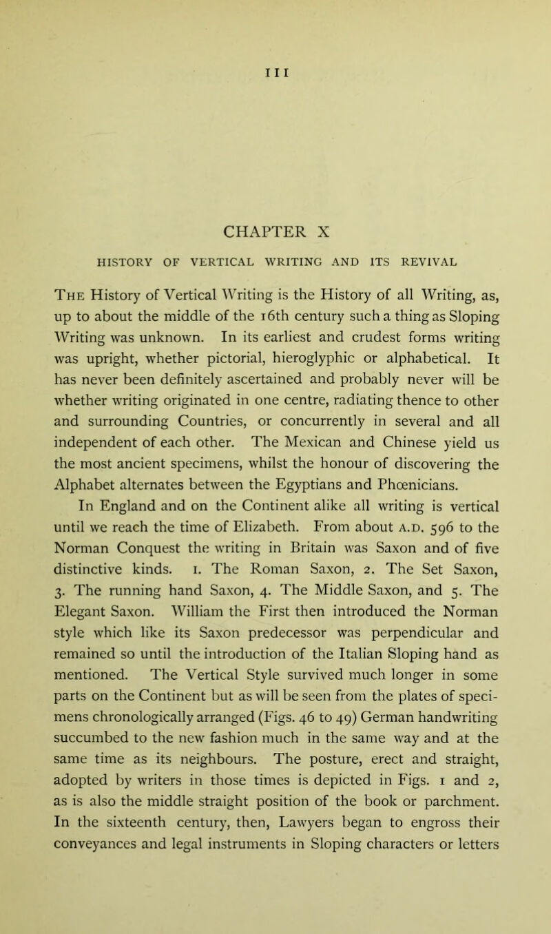 CHAPTER X HISTORY OF VERTICAL WRITING AND ITS REVIVAL The History of Vertical Writing is the History of all Writing, as, up to about the middle of the i6th century such a thing as Sloping Writing was unknown. In its earliest and crudest forms writing was upright, whether pictorial, hieroglyphic or alphabetical. It has never been definitely ascertained and probably never will be whether writing originated in one centre, radiating thence to other and surrounding Countries, or concurrently in several and all independent of each other. The Mexican and Chinese yield us the most ancient specimens, whilst the honour of discovering the Alphabet alternates between the Egyptians and Phoenicians. In England and on the Continent alike all writing is vertical until we reach the time of Elizabeth. From about a.d. 596 to the Norman Conquest the writing in Britain was Saxon and of five distinctive kinds, i. The Roman Saxon, 2. The Set Saxon, 3. The running hand Saxon, 4. The Middle Saxon, and 5. The Elegant Saxon. William the First then introduced the Norman style which like its Saxon predecessor was perpendicular and remained so until the introduction of the Italian Sloping hand as mentioned. The Vertical Style survived much longer in some parts on the Continent but as will be seen from the plates of speci- mens chronologically arranged (Figs. 46 to 49) German handwriting succumbed to the new fashion much in the same way and at the same time as its neighbours. The posture, erect and straight, adopted by writers in those times is depicted in Figs, i and 2, as is also the middle straight position of the book or parchment. In the sixteenth century, then. Lawyers began to engross their conveyances and legal instruments in Sloping characters or letters
