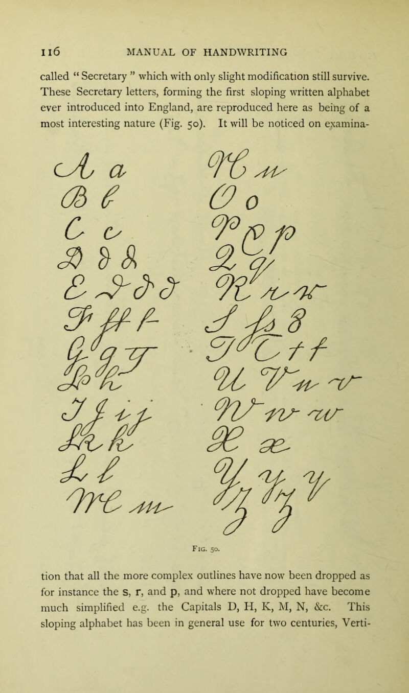 called “ Secretary ” which with only slight modification still survive. These Secretary letters, forming the first sloping written alphabet ever introduced into England, are reproduced here as being of a most interesting nature (Fig. 50). It will be noticed on examina- lAj a C S''S S S oof /t J ^8 'Tl/~ -n/- 'zir se^ Fig. 50. tion that all the more complex outlines have now been dropped as for instance the s, r, and p, and where not dropped have become much simplified e.g. the Capitals D, H, K, M, N, &C. This sloping alphabet has been in general use for two centuries, Verti-