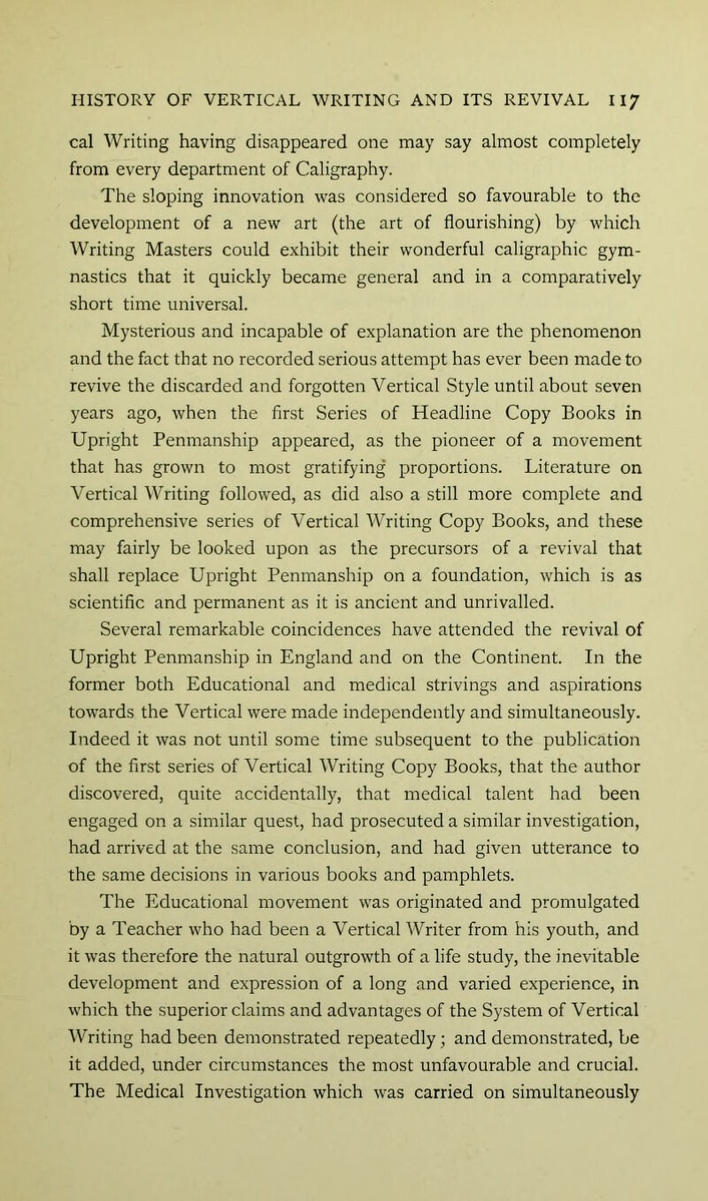 cal Writing having disappeared one may say almost completely from every department of Caligraphy. The sloping innovation was considered so favourable to the development of a new art (the art of flourishing) by which Writing Masters could exhibit their wonderful caligraphic gym- nastics that it quickly became general and in a comparatively short time universal. Mysterious and incapable of explanation are the phenomenon and the fact that no recorded serious attempt has ever been made to revive the discarded and forgotten Vertical Style until about seven years ago, when the first Series of Headline Copy Books in Upright Penmanship appeared, as the pioneer of a movement that has grown to most gratifying proportions. Literature on Vertical Writing followed, as did also a still more complete and comprehensive series of Vertical Writing Copy Books, and these may fairly be looked upon as the precursors of a revival that shall replace Upright Penmanship on a foundation, which is as scientific and permanent as it is ancient and unrivalled. Several remarkable coincidences have attended the revival of Upright Penmanship in England and on the Continent. In the former both Educational and medical strivings and aspirations towards the Vertical were made independently and simultaneously. Indeed it was not until some time subsequent to the publication of the first series of Vertical Writing Copy Books, that the author discovered, quite accidentally, that medical talent had been engaged on a similar quest, had prosecuted a similar investigation, had arrived at the same conclusion, and had given utterance to the same decisions in various books and pamphlets. The Educational movement was originated and promulgated by a Teacher who had been a Vertical Writer from his youth, and it was therefore the natural outgrowth of a life study, the inevitable development and expression of a long and varied experience, in which the superior claims and advantages of the System of Vertical Writing had been demonstrated repeatedly; and demonstrated, be it added, under circumstances the most unfavourable and crucial. The Medical Investigation which was carried on simultaneously