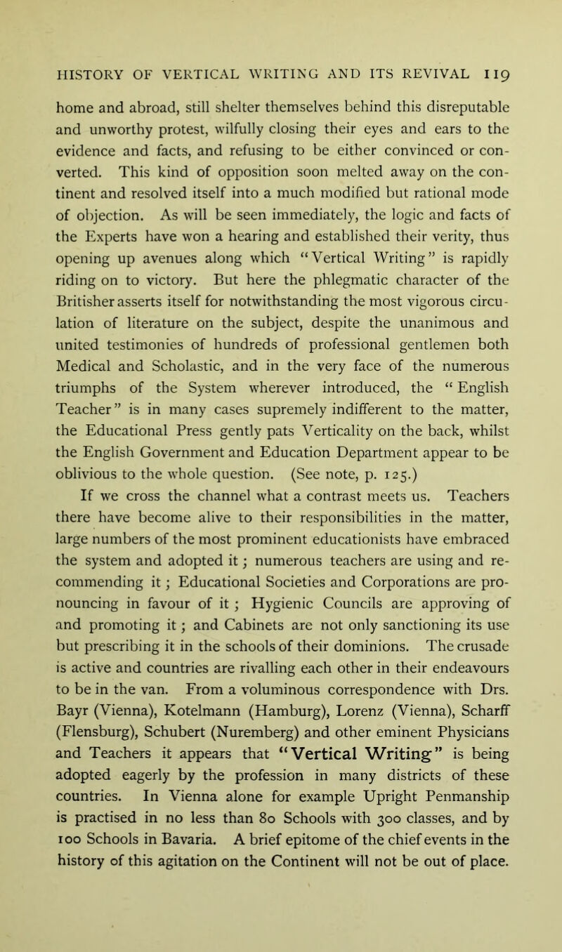 home and abroad, still shelter themselves behind this disreputable and unworthy protest, wilfully closing their eyes and ears to the evidence and facts, and refusing to be either convinced or con- verted. This kind of opposition soon melted away on the con- tinent and resolved itself into a much modified but rational mode of objection. As will be seen immediately, the logic and facts of the Experts have won a hearing and established their verity, thus opening up avenues along which “Vertical Writing” is rapidly riding on to victory. But here the phlegmatic character of the Britisher asserts itself for notwithstanding the most vigorous circu- lation of literature on the subject, despite the unanimous and united testimonies of hundreds of professional gentlemen both Medical and Scholastic, and in the very face of the numerous triumphs of the System wherever introduced, the “ English Teacher” is in many cases supremely indifferent to the matter, the Educational Press gently pats Verticality on the back, whilst the English Government and Education Department appear to be oblivious to the whole question. (See note, p. 125.) If we cross the channel what a contrast meets us. Teachers there have become alive to their responsibilities in the matter, large numbers of the most prominent educationists have embraced the system and adopted it; numerous teachers are using and re- commending it; Educational Societies and Corporations are pro- nouncing in favour of it ; Hygienic Councils are approving of and promoting it; and Cabinets are not only sanctioning its use but prescribing it in the schools of their dominions. The crusade is active and countries are rivalling each other in their endeavours to be in the van. From a voluminous correspondence with Drs. Bayr (Vienna), Kotelmann (Hamburg), Lorenz (Vienna), Scharff (Flensburg), Schubert (Nuremberg) and other eminent Physicians and Teachers it appears that “Vertical Writing” is being adopted eagerly by the profession in many districts of these countries. In Vienna alone for example Upright Penmanship is practised in no less than 80 Schools with 300 classes, and by 100 Schools in Bavaria. A brief epitome of the chief events in the history of this agitation on the Continent will not be out of place.
