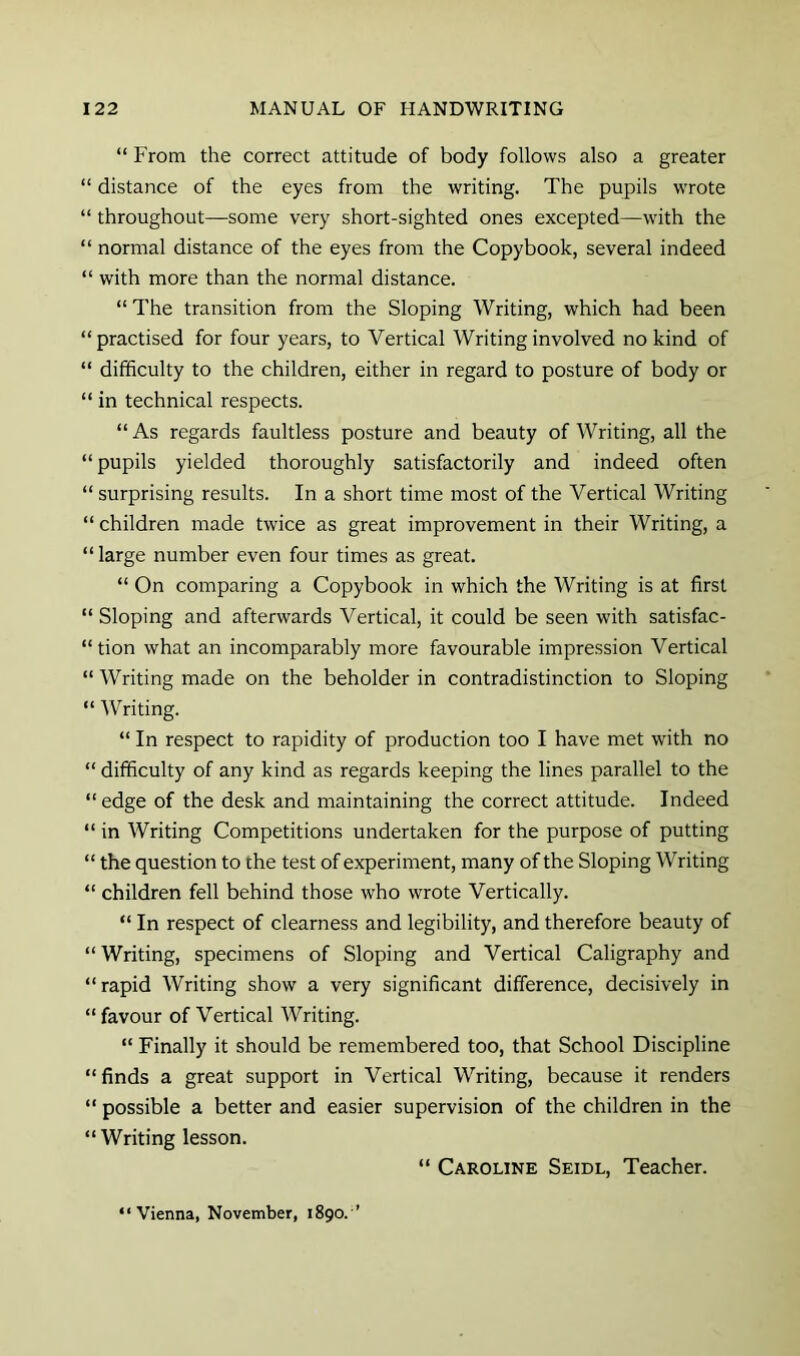 “ From the correct attitude of body follows also a greater “ distance of the eyes from the writing. The pupils wrote “ throughout—some very short-sighted ones excepted—with the “ normal distance of the eyes from the Copybook, several indeed “ with more than the normal distance. “ The transition from the Sloping Writing, which had been “practised for four years, to Vertical Writing involved no kind of “ difficulty to the children, either in regard to posture of body or “ in technical respects. “As regards faultless posture and beauty of Writing, all the “pupils yielded thoroughly satisfactorily and indeed often “ surprising results. In a short time most of the Vertical Writing “ children made twice as great improvement in their Writing, a “large number even four times as great. “ On comparing a Copybook in which the Writing is at first “ Sloping and afterwards Vertical, it could be seen with satisfac- “ tion what an incomparably more favourable impression Vertical “ Writing made on the beholder in contradistinction to Sloping “ Writing. “ In respect to rapidity of production too I have met with no “ difficulty of any kind as regards keeping the lines parallel to the “edge of the desk and maintaining the correct attitude. Indeed “ in Writing Competitions undertaken for the purpose of putting “ the question to the test of experiment, many of the Sloping Writing “ children fell behind those who wrote Vertically. “ In respect of clearness and legibility, and therefore beauty of “Writing, specimens of Sloping and Vertical Caligraphy and “rapid Writing show a very significant difference, decisively in “favour of Vertical Writing. “ Finally it should be remembered too, that School Discipline “ finds a great support in Vertical Writing, because it renders “ possible a better and easier supervision of the children in the “Writing lesson. “ Caroline Seidl, Teacher. “Vienna, November, 1890. ’