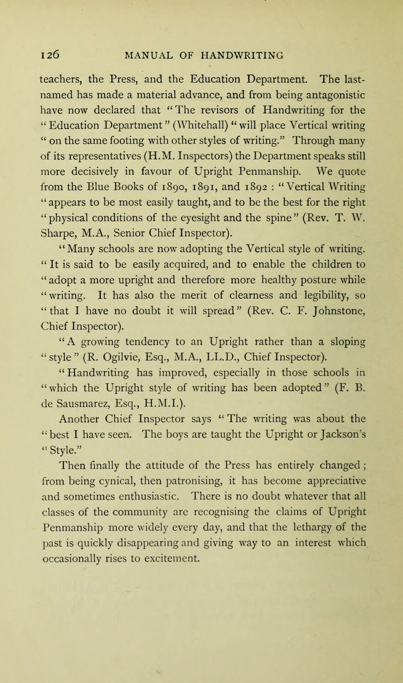 teachers, the Press, and the Education Department. The last- named has made a material advance, and from being antagonistic have now declared that “The revisors of Handwriting for the “ Education Department ” (Whitehall) “ will place Vertical writing “ on the same footing with other styles of writing.” Through many of its representatives (H.M. Inspectors) the Department speaks still more decisively in favour of Upright Penmanship. We quote from the Blue Books of 1890, 1891, and 1892 : “Vertical Writing “appears to be most easily taught, and to be the best for the right “ physical conditions of the eyesight and the spine ” (Rev. T. W. Sharpe, M.A., Senior Chief Inspector). “Many schools are now adopting the Vertical style of writing. “ It is said to be easily acquired, and to enable the children to “ adopt a more upright and therefore more healthy posture while “writing. It has also the merit of clearness and legibility, so “that I have no doubt it will spread” (Rev. C. F. Johnstone, Chief Inspector). “A growing tendency to an Upright rather than a sloping “style” (R. Ogilvie, Esq., M.A., LL.D., Chief Inspector). “Handwriting has improved, especially in those schools in “which the Upright style of writing has been adopted” (F. B. de Sausmarez, Esq., H.M.I.). Another Chief Inspector says “ The writing was about the “ best I have seen. The boys are taught the Upright or Jackson’s “ Style.” Then finally the attitude of the Press has entirely changed; from being cynical, then patronising, it has become appreciative and sometimes enthusiastic. There is no doubt whatever that all classes of the community are recognising the claims of Upright Penmanship more widely every day, and that the lethargy of the ]>ast is quickly disappearing and giving way to an interest which occasionally rises to excitement.