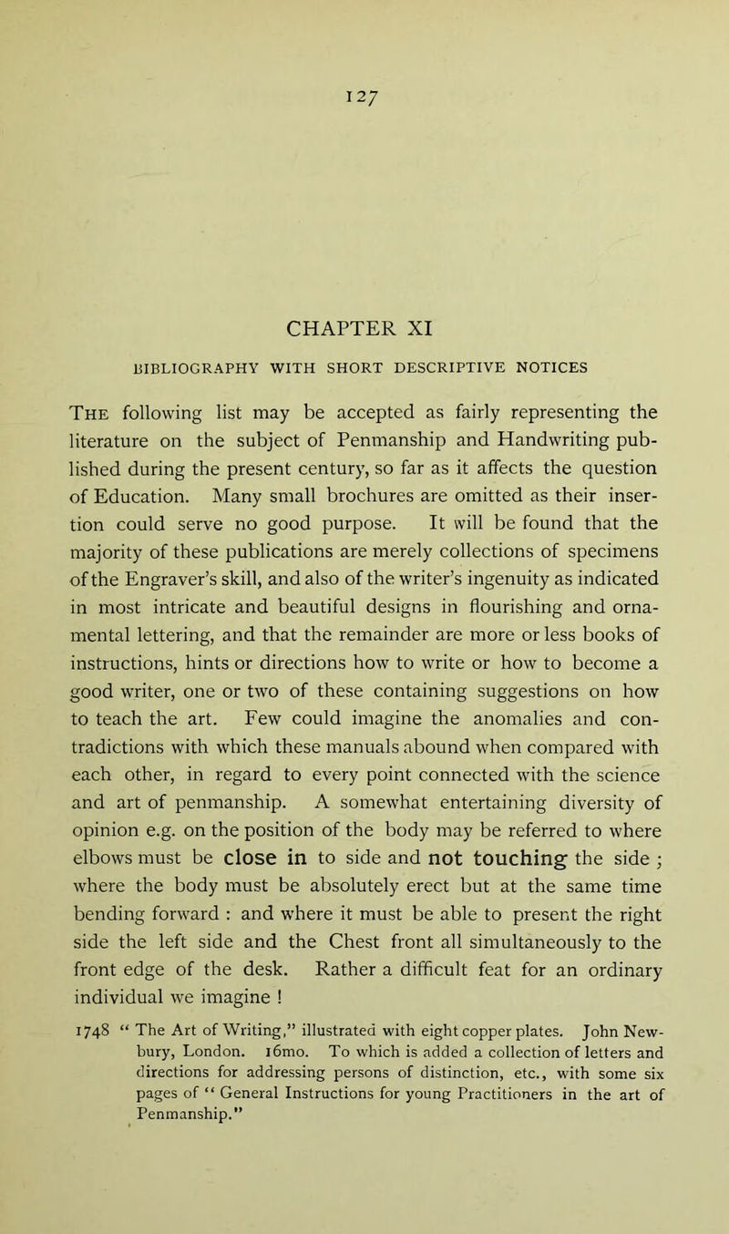 12/ CHAPTER XI BIBLIOGRAPHY WITH SHORT DESCRIPTIVE NOTICES The following list may be accepted as fairly representing the literature on the subject of Penmanship and Handwriting pub- lished during the present century, so far as it affects the question of Education. Many small brochures are omitted as their inser- tion could serve no good purpose. It will be found that the majority of these publications are merely collections of specimens of the Engraver’s skill, and also of the writer’s ingenuity as indicated in most intricate and beautiful designs in flourishing and orna- mental lettering, and that the remainder are more or less books of instructions, hints or directions how to write or how to become a good writer, one or two of these containing suggestions on how to teach the art. Few could imagine the anomalies and con- tradictions with which these manuals abound when compared with each other, in regard to every point connected with the science and art of penmanship. A somewhat entertaining diversity of opinion e.g. on the position of the body may be referred to where elbows must be close in to side and not touching the side ; where the body must be absolutely erect but at the same time bending forward : and where it must be able to present the right side the left side and the Chest front all simultaneously to the front edge of the desk. Rather a difficult feat for an ordinary individual we imagine ! 1748 “ The Art of Writing,” illustrated with eight copper plates. John New- bury, London. i6mo. To which is added a collection of letters and directions for addressing persons of distinction, etc., with some six pages of “ General Instructions for young Practitioners in the art of Penmanship.”