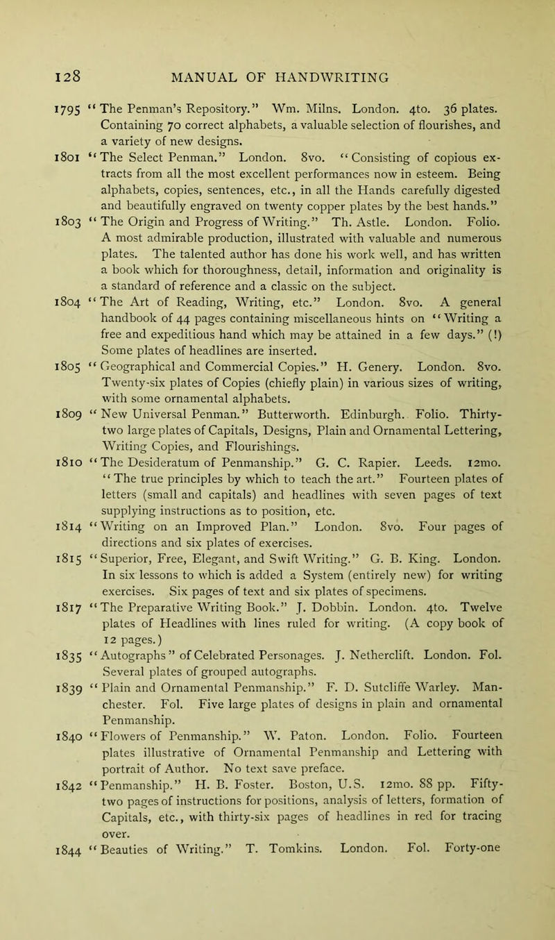 1795 “ The Penman’s Repository. ” Wm. Milns. London. 4to. 36 plates. Containing 70 correct alphabets, a valuable selection of flourishes, and a variety of new designs. 1801 “The Select Penman.” London. 8vo. “Consisting of copious ex- tracts from all the most excellent performances now in esteem. Being alphabets, copies, sentences, etc., in all the Hands carefully digested and beautifully engraved on twenty copper plates by the best hands.” 1803 “ The Origin and Progress of Writing.” Th. Astle. London. Folio. A most admirable production, illustrated with valuable and numerous plates. The talented author has done his work well, and has written a book which for thoroughness, detail, information and originality is a standard of reference and a classic on the subject. 1804 “The Art of Reading, Writing, etc.” London. 8vo. A general handbook of 44 pages containing miscellaneous hints on “Writing a free and expeditious hand which may be attained in a few days.” (!) Some plates of headlines are inserted. 1805 “ Geographical and Commercial Copies.” H. Genery. London. 8vo. Twenty-six plates of Copies (chiefly plain) in various sizes of writing, with some ornamental alphabets. 1809 “ New Universal Penman. ” Butterworth. Edinburgh. Folio. Thirty- two large plates of Capitals, Designs, Plain and Ornamental Lettering, Writing Copies, and Flourishings. 1810 “ The Desideratum of Penmanship.” G. C. Rapier. Leeds. i2mo. “The true principles by which to teach the art.” Fourteen plates of letters (small and capitals) and headlines with seven pages of text supplying instructions as to position, etc. 1814 “Writing on an Improved Plan.” London. 8vo. Four pages of directions and six plates of exercises. 1815 “Superior, Free, Elegant, and Swift Writing.” G. B. King. London. In six lessons to which is added a System (entirely new) for writing exercises. Six pages of text and six plates of specimens. 1817 “The Preparative Writing Book.” J. Dobbin. London. 4to. Twelve plates of Headlines with lines ruled for writing. (A copy book of 12 pages.) 1835 “ Autographs ” of Celebrated Personages. J. Netherclift. London. Fol. Several plates of grouped autographs. 1839 “ Plain and Ornamental Penmanship.” F. D. Sutcliffe Warley. Man- chester. Fol. Five large plates of designs in plain and ornamental Penmanship. 1840 “ Flowers of Penmanship.” W. Paton. London. Folio. Fourteen plates illustrative of Ornamental Penmanship and Lettering with portrait of Author. No text save preface. 1842 “Penmanship.” H. B. Foster. Boston, U.S. i2mo. 88 pp. Fifty- two pages of instructions for positions, analysis of letters, formation of Capitals, etc., with thirty-six pages of headlines in red for tracing over. 1844 “Beauties of Writing.” T. Tomkins. London. Fol. Forty-one