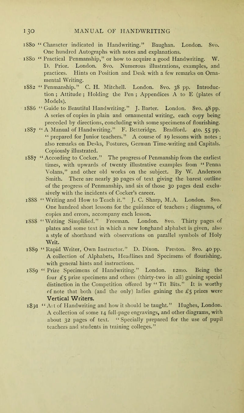 1880 “ Character indicated in Handwriting.” Baughan. London. 8vo. One hundred Autographs with notes and explanations. 1880 “ Practical Penmanship,” or how to acquire a good Handwriting. W. D. Prior. London. 8vo. Numerous illustrations, examples, and practices. Hints on Position and Desk with a few remarks on Orna- mental Writing. 1882 “ Penmanship.” C. H. Mitchell. London. 8vo. 38 pp. Introduc- tion ; Attitude; Holding the Pen ; Appendices A to E (plates of Models). 1886 “ Guide to Beautilul Handwriting.” J. Barter. London. 8vo. 48 pp. A series of copies in plain and ornamental writing, each copy being preceded by directions, concluding with some specimens of flourishing. 1887 “ A Manual of Handwriting.” F. Betteridge. Bradford. 4to. 55 pp. “ prepared for Junior teachers.” A course of 19 lessons with notes ; also remarks on Desks, Postures, German Time-writing and Capitals. Copiously illustrated. 1887 “According to Cocker.” The progress of Penmanship from the earliest times, with upwards of twenty illustrative examples from “ Penna Volans,” and other old works on the subject. By W. Anderson Smith. There are nearly 30 pages of text giving the barest outline of the progress of Penmanship, and six of those 30 pages deal exclu- sively with the incidents of Cocker’s career. 1888 “ Writing and How to Teach it.” J. C. Sharp, M.A. London. 8vo. One hundred short lessons for the guidance of teachers ; diagrams, of copies and errors, accompany each lesson. 1888 “Writing Simplified.” Freeman. London. 8vo. Thirty pages of plates and some text in which a new longhand alphabet is given, also a style of shorthand with observations on parallel symbols of Holy Writ. 1889 “ Rapid Writer, Own Instructor.” D. Dixon. Preston. 8vo. 40 pp. A collection of Alphabets, Headlines and Specimens of flourishing, with general hints and instructions. 18S9 “ Prize Specimens of Handwriting.” London. 121110. Being the four £5 prize specimens and others (thirty-two in all) gaining special distinction in the Competition offered by “ Tit Bits.” It is w'orthy of note that both (and the only) ladies gaining the £5 prizes were Vertical Writers. 1891 “Alt of Handwriting and how it should be taught.” Hughes, London. A collection of some 14 full-page engravings, and other diagrams, with about 32 pages of text. “Specially prepared for the use of pupil teachers and students in training colleges.”