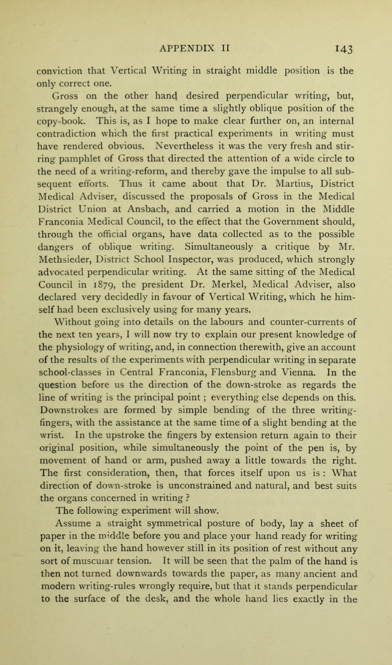 conviction that Vertical Writing in straight middle position is the only correct one. Gross on the other hand desired perpendicular writing, but, strangely enough, at the same time a slightly oblique position of the copy-book. This is, as I hope to make clear further on, an internal contradiction which the first practical experiments in writing must have rendered obvious. Nevertheless it was the very fresh and stir- ring pamphlet of Gross that directed the attention of a wide circle to the need of a writing-reform, and thereby gave the impulse to all sub- sequent efforts. Thus it came about that Dr. Martins, District Medical Adviser, discussed the proposals of Gross in the Medical District Union at Ansbach, and carried a motion in the Middle Franconia Medical Council, to the effect that the Government should, through the official organs, have data collected as to the possible dangers of oblique writing. Simultaneously a critique by Mr. Methsieder, District School Inspector, was produced, which strongly advocated perpendicular writing. At the same sitting of the Medical Council in 1879, the president Dr. Merkel, Medical Adviser, also declared very decidedly in favour of Vertical Writing, which he him- self had been exclusively using for many years. Without going into details on the labours and counter-currents of the next ten years, I will now try to explain our present knowledge of the physiology of writing, and, in connection therewith, give an account of the results of the experiments with perpendicular writing in separate school-classes in Central Franconia, Flensburg and Vienna. In the question before us the direction of the down-stroke as regards the line of writing is the principal point; everything else depends on this. Downstrokes are formed by simple bending of the three writing- fingers, with the assistance at the same time of a slight bending at the wrist. In the upstroke the fingers by extension return again to their original position, while simultaneously the point of the pen is, by movement of hand or arm, pushed away a little towards the right. The first consideration, then, that forces itself upon us is : What direction of down-stroke is unconstrained and natural, and best suits the organs concerned in writing ? The following experiment will show. Assume a straight symmetrical posture of body, lay a sheet of paper in the middle before you and place your hand ready for writing on it, leaving the hand however still in its position of rest without any sort of muscular tension. It will be seen that the palm of the hand is then not turned downwards towards the paper, as many ancient and modern writing-rules wrongly require, but that it stands perpendicular to the surface of the desk, and the whole hand lies exactly in the