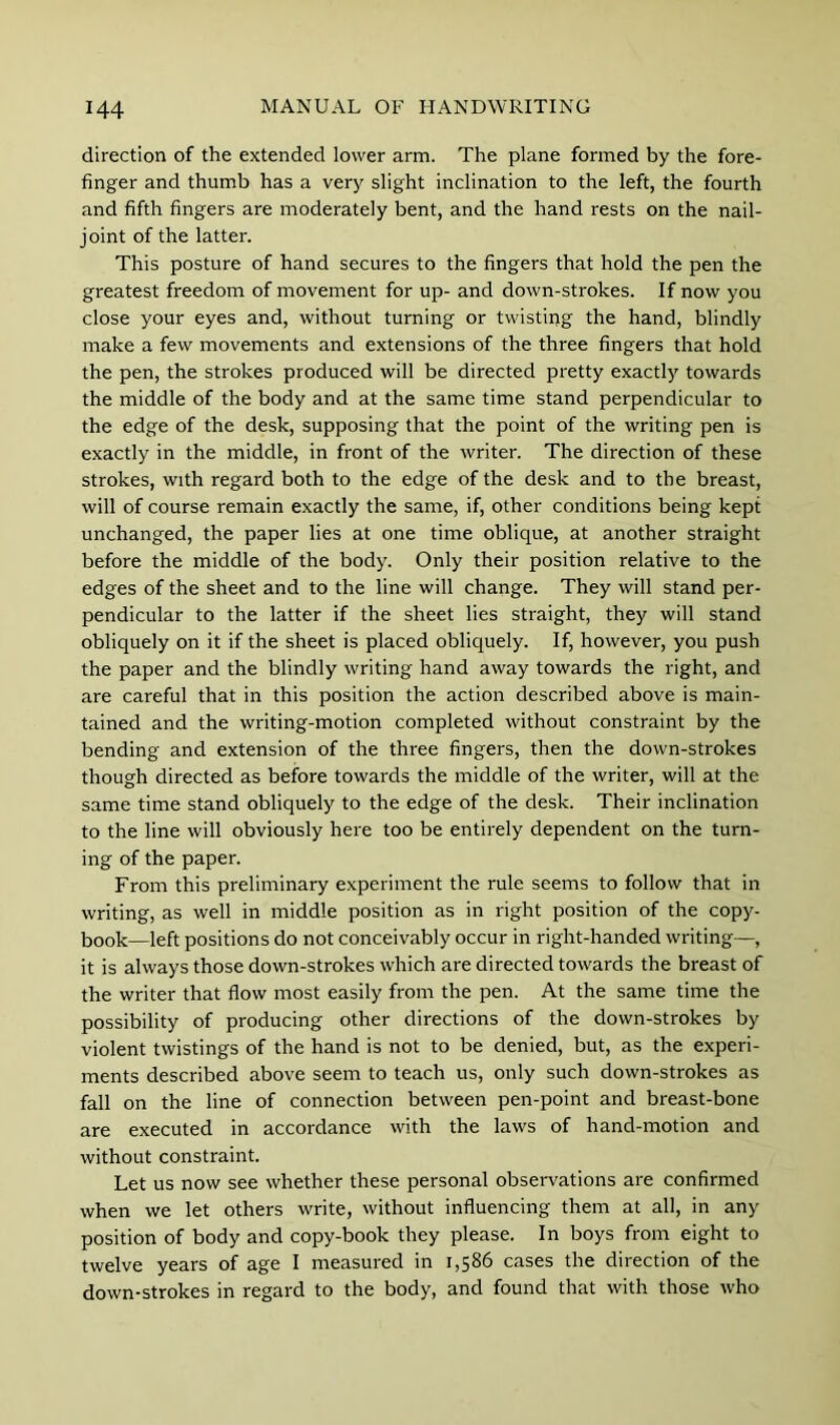 direction of the extended lower arm. The plane formed by the fore- finger and thumb has a very slight inclination to the left, the fourth and fifth fingers are moderately bent, and the hand rests on the nail- joint of the latter. This posture of hand secures to the fingers that hold the pen the greatest freedom of movement for up- and down-strokes. If now you close your eyes and, without turning or twisting the hand, blindly make a few movements and extensions of the three fingers that hold the pen, the strokes produced will be directed pretty exactly towards the middle of the body and at the same time stand perpendicular to the edge of the desk, supposing that the point of the writing pen is exactly in the middle, in front of the writer. The direction of these strokes, with regard both to the edge of the desk and to the breast, will of course remain exactly the same, if, other conditions being kept unchanged, the paper lies at one time oblique, at another straight before the middle of the body. Only their position relative to the edges of the sheet and to the line will change. They will stand per- pendicular to the latter if the sheet lies straight, they will stand obliquely on it if the sheet is placed obliquely. If, however, you push the paper and the blindly writing hand away towards the right, and are careful that in this position the action described above is main- tained and the writing-motion completed without constraint by the bending and extension of the three fingers, then the down-strokes though directed as before towards the middle of the writer, will at the same time stand obliquely to the edge of the desk. Their inclination to the line will obviously here too be entirely dependent on the turn- ing of the paper. From this preliminary experiment the rule seems to follow that in writing, as well in middle position as in right position of the copy- book—left positions do not conceivably occur in right-handed writing—, it is always those down-strokes which are directed towards the breast of the writer that flow most easily from the pen. At the same time the possibility of producing other directions of the down-strokes by violent twistings of the hand is not to be denied, but, as the experi- ments described above seem to teach us, only such down-strokes as fall on the line of connection between pen-point and breast-bone are executed in accordance with the laws of hand-motion and without constraint. Let us now see whether these personal observations are confirmed when we let others write, without influencing them at all, in any position of body and copy-book they please. In boys from eight to twelve years of age I measured in 1,586 cases the direction of the down-strokes in regard to the body, and found that with those who