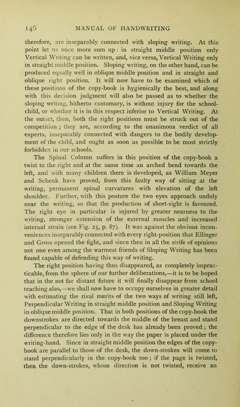 therefore, are inseparably connected with sloping writing. At this point let us once more sum up ; in straight middle position only Vertical Writing can be written, and, vice versa. Vertical Writing only in straight middle position. Sloping writing, on the other hand, can be produced equally well in oblique middle position and in straight and oblique right position. It will now have to be examined which of these positions of the copy-book is hygienically the best, and along with this decision judgment will also be passed as to whether the sloping writing, hitherto customary, is without injury for the school- child, or whether it is in this respect inferior to Vertical Writing. At the outset, then, both the right positions must be struck out of the competition ; they are, according to the unanimous verdict of all experts, inseparably connected with dangers to the bodily develop- ment of the child, and ought as soon as possible to be most strictly forbidden in our schools. The Spinal Column suffers in this position of the copy-book a twist to the right and at the same time an arched bend towards the left, and with many children there is developed, as William Meyer and Schenk have proved, from this faulty way of sitting at the writing, permanent spinal curvatures with elevation of the left shoulder. Further, with this posture the two eyes approach unduly near the writing, so that the production of short-sight is favoured. The right eye in particular is injured by greater nearness to the writing, stronger extension of the external muscles and increased internal strain (see Fig. 25, p. 87). It was against the obvious incon- veniences inseparably connected with every right-position that Ellinger and Gross opened the fight, and since then in all the strife of opinions not one even among the warmest friends of Sloping Writing has been found capable of defending this way of writing. The right position having thus disappeared, as completely imprac- ticable, from the sphere of our further deliberations,—it is to be hoped that in the not far distant future it will finally disappear from school teaching also,—we shall now have to occupy ourselves in greater detail with estimating the rival merits of the two ways of writing still left. Perpendicular Writing in straight middle position and Sloping Writing in oblique middle position. That in both positions of the copy-book the downstrokes are directed towards the middle of the breast and stand perpendicular to the edge of the desk has already been proved ; the difference therefore lies only in the way the paper is placed under the writing-hand. Since in straight middle position the edges of the copy- book are parallel to those of the desk, the down-strokes will come to stand perpendicularly in the copy-book too ; if the page is twisted, then the down-strokes, whose direction is not twisted, receive an