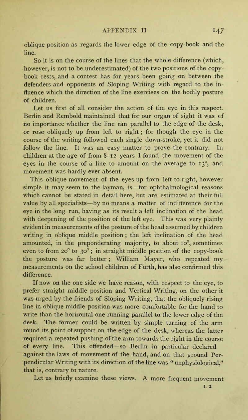 oblique position as regards the lower edge of the copy-book and the line. So it is on the course of the lines that the whole difference (which, however, is not to be underestimated) of the two positions of the copy- book rests, and a contest has for years been going on between the defenders and opponents of Sloping Writing with regard to the in- fluence which the direction of the line exercises on the bodily posture of children. Let us first of all consider the action of the eye in this respect. Berlin and Rembold maintained that for our organ of sight it was of no importance whether the line ran parallel to the edge of the desk, or rose obliquely up from left to right ; for though the eye in the course of the writing followed each single down-stroke, yet it did not follow the line. It was an easy matter to prove the contrary. In children at the age of from 8-12 years I found the movement of the eyes in the course of a line to amount on the average to 13°, and movement was hardly ever absent. This oblique movement of the eyes up from left to right, however simple it may seem to the layman, is—for ophthalmological reasons which cannot be stated in detail here, but are estimated at their full value by all specialists—by no means a matter of indifference for the eye in the long run, having as its result a left inclination of the head with deepening of the position of the left eye. This was very plainly evident in measurements of the posture of the head assumed by children writing in oblique middle position ; the left inclination of the head amounted, in the preponderating majority, to about 10°, sometimes even to from 20° to 30° ; in straight middle position of the copy-book the posture was far better; William Mayer, who repeated my measurements on the school children of Fiirth, has also confirmed this difference. If now on the one side we have reason, with respect to the eye, to prefer straight middle position and Vertical Writing, on the other it was urged by the friends of Sloping Writing, that the obliquely rising line in oblique middle position was more comfortable for the hand to write than the horizontal one running parallel to the lower edge of the desk. The former could be written by simple turning of the arm round its point of support on the edge of the desk, whereas the latter required a repeated pushing of the arm towards the right in the course of every line. This offended—so Berlin in particular declared against the laws of movement of the hand, and on that ground Per- pendicular Writing with its direction of the line was “ unphysiological,” that is, contraiy to nature. Let us briefly examine these views. A more frequent movement