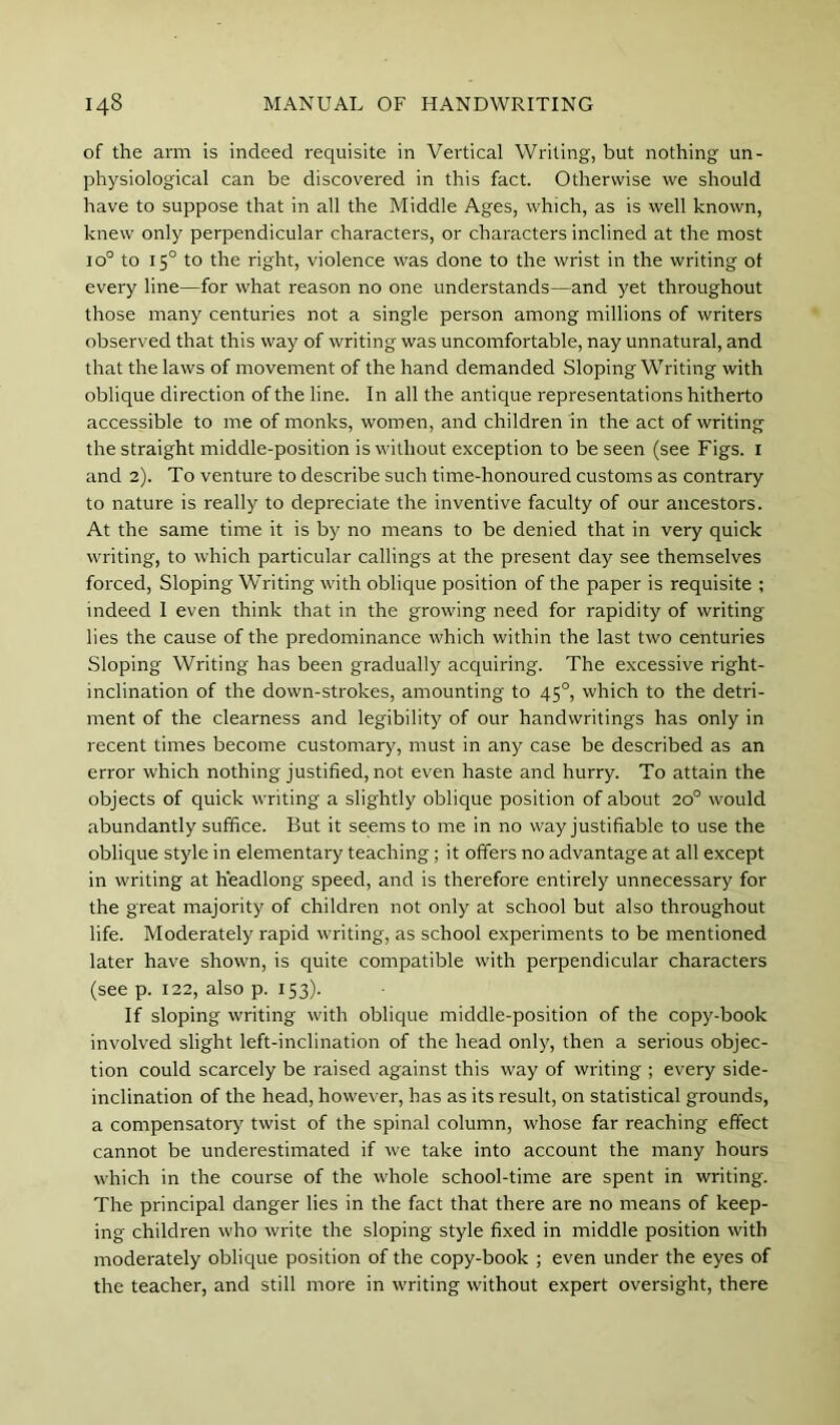 of the arm is indeed requisite in Vertical Writing, but nothing un- physiological can be discovered in this fact. Otherwise we should have to suppose that in all the Middle Ages, which, as is well known, knew only perpendicular characters, or characters inclined at the most 10° to 15° to the right, violence was done to the wrist in the writing of every line—for what reason no one understands—and yet throughout those many centuries not a single person among millions of writers observed that this way of writing was uncomfortable, nay unnatural, and that the laws of movement of the hand demanded Sloping Writing with oblique direction of the line. In all the antique representations hitherto accessible to me of monks, women, and children in the act of writing the straight middle-position is without exception to be seen (see Figs, i and 2). To venture to describe such time-honoured customs as contrary to nature is really to depreciate the inventive faculty of our ancestors. At the same time it is by no means to be denied that in very quick writing, to which particular callings at the present day see themselves forced. Sloping Writing wdth oblique position of the paper is requisite ; indeed I even think that in the growing need for rapidity of writing lies the cause of the predominance which within the last two centuries Sloping Writing has been gradually acquiring. The excessive right- inclination of the down-strokes, amounting to 45°, which to the detri- ment of the clearness and legibility of our handwritings has only in recent times become customary, must in any case be described as an error which nothing justified, not even haste and hurry. To attain the objects of quick writing a slightly oblique position of about 20° would abundantly suffice. But it seems to me in no way justifiable to use the oblique style in elementary teaching; it offers no advantage at all except in writing at headlong speed, and is therefore entirely unnecessary for the great majority of children not only at school but also throughout life. Moderately rapid writing, as school experiments to be mentioned later have shown, is quite compatible with perpendicular characters (see p. 122, also p. 153). If sloping writing with oblique middle-position of the copy-book involved slight left-inclination of the head only, then a serious objec- tion could scarcely be raised against this way of writing ; every side- inclination of the head, however, has as its result, on statistical grounds, a compensatory twist of the spinal column, whose far reaching effect cannot be underestimated if we take into account the many hours which in the course of the whole school-time are spent in writing. The principal danger lies in the fact that there are no means of keep- ing children who write the sloping style fixed in middle position with moderately oblique position of the copy-book ; even under the eyes of the teacher, and still more in writing without expert oversight, there