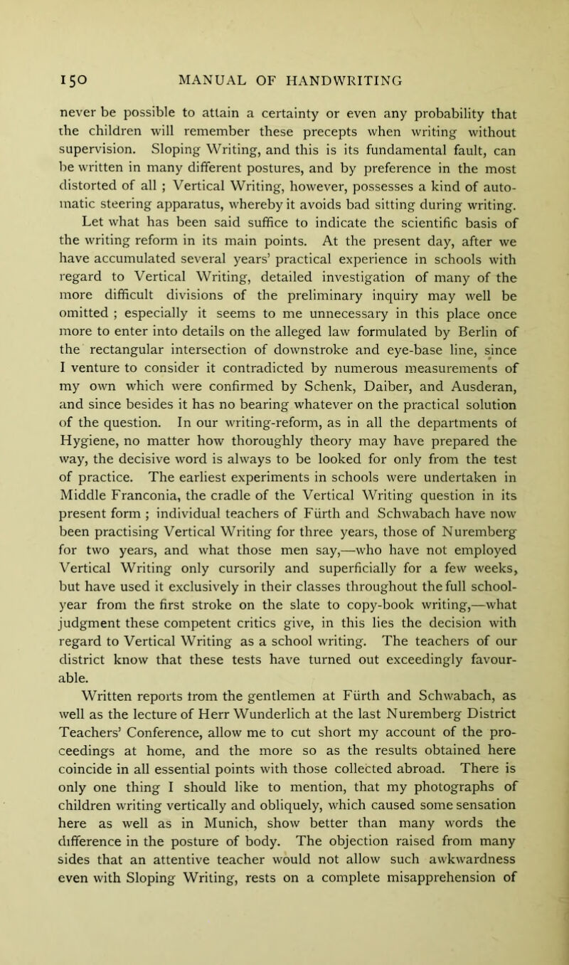 never be possible to attain a certainty or even any probability that the children will remember these precepts when writing without supervision. Sloping Writing, and this is its fundamental fault, can be written in many different postures, and by preference in the most distorted of all ; Vertical Writing, however, possesses a kind of auto- matic steering apparatus, whereby it avoids bad sitting during writing. Let what has been said suffice to indicate the scientific basis of the writing reform in its main points. At the present day, after we have accumulated several years’ practical experience in schools with regard to Vertical Writing, detailed investigation of many of the more difficult divisions of the preliminary inquiry may well be omitted ; especially it seems to me unnecessary in this place once more to enter into details on the alleged law formulated by Berlin of the rectangular intersection of downstroke and eye-base line, since I venture to consider it contradicted by numerous measurements of my own which were confirmed by Schenk, Daiber, and Ausderan, and since besides it has no bearing whatever on the practical solution of the question. In our writing-reform, as in all the departments of Hygiene, no matter how thoroughly theory may have prepared the way, the decisive word is always to be looked for only from the test of practice. The earliest experiments in schools were undertaken in Middle Franconia, the cradle of the Vertical Writing question in its present form ; individual teachers of Fiirth and Schwabach have now been practising Vertical Writing for three years, those of Nuremberg for two years, and what those men say,—who have not employed Vertical Writing only cursorily and superficially for a few weeks, but have used it exclusively in their classes throughout the full school- year from the first stroke on the slate to copy-book writing,—what judgment these competent critics give, in this lies the decision with regard to Vertical Writing as a school writing. The teachers of our district know that these tests have turned out exceedingly favour- able. Written reports from the gentlemen at Fiirth and Schwabach, as well as the lecture of Herr Wunderlich at the last Nuremberg District Teachers’ Conference, allow me to cut short my account of the pro- ceedings at home, and the more so as the results obtained here coincide in all essential points with those collected abroad. There is only one thing I should like to mention, that my photographs of children writing vertically and obliquely, which caused some sensation here as well as in Munich, show better than many words the difference in the posture of body. The objection raised from many sides that an attentive teacher would not allow such awkwardness even with Sloping Writing, rests on a complete misapprehension of