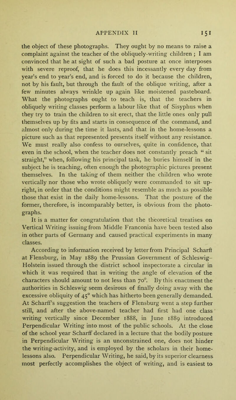 the object of these photographs. They ought by no means to raise a complaint against the teacher of the obliquely-writing children ; I am convinced that he at sight of such a bad posture at once interposes with severe reproof, that he does this incessantly every day from year’s end to year’s end, and is forced to do it because the children, not by his fault, but through the fault of the oblique writing, after a few minutes always wrinkle up again like moistened pasteboard. What the photographs ought to teach is, that the teachers in obliquely writing classes perform a labour like that of Sisyphus when they try to train the children to sit erect, that the little ones only pull themselves up by fits and starts in consequence of the command, and almost only during the time it lasts, and that in the home-lessons a picture such as that represented presents itself without any resistance. We must really also confess to ourselves, quite in confidence, that even in the school, when the teacher does not constantly preach “ sit straight,” when, following his principal task, he buries himself in the subject he is teaching, often enough the photographic pictures present themselves. In the taking of them neither the children who wrote vertically nor those who wrote obliquely were commanded to sit up- right, in order that the conditions might resemble as much as possible those that exist in the daily home-lessons. That the posture of the former, therefore, is incomparably better, is obvious from the photo- graphs. It is a matter for congratulation that the theoretical treatises on Vertical Writing issuing from Middle Franconia have been tested also in other parts of Germany and caused practical experiments in many classes. According to information received by letter from Principal Scharft at Flensburg, in May 1889 the Prussian Government of Schleswig- Holstein issued through the district school inspectorate a circular in which it was required that in writing the angle of elevation of the characters should amount to not less than 70°. By this enactment the authorities in Schleswig seem desirous of finally doing away with the excessive obliquity of 45° which has hitherto been generally demanded. At Scharffs suggestion the teachers of Flensburg went a step further still, and after the above-named teacher had first had one class writing vertically since December 1888, in June 1889 introduced Perpendicular Writing into most of the public schools. At the close of the school year Scharff declared in a lecture that the bodily posture in Perpendicular Writing is an unconstrained one, does not hinder the writing-activity, and is employed by the scholars in their home- lessons also. Perpendicular Writing, he said, by its superior clearness most perfectly accomplishes the object of writing, and is easiest to