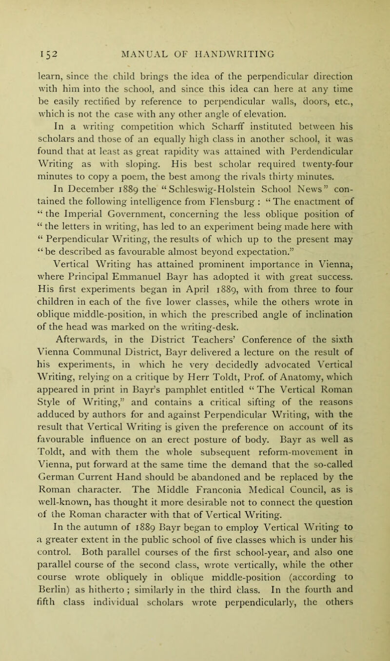 learn, since the child brings the idea of the perpendicular direction with him into the school, and since this idea can here at any time be easily rectified by reference to perpendicular walls, doors, etc., which is not the case with any other angle of elevation. In a writing competition which Scharff instituted between his scholars and those of an equally high class in another school, it was found that at least as great rapidity was attained with Perdendicular Writing as with sloping. His best scholar required twenty-four minutes to copy a poem, the best among the rivals thirty minutes. In December 1889 the “Schleswig-Holstein School News” con- tained the following intelligence from Flensburg : “ The enactment of “ the Imperial Government, concerning the less oblique position of “ the letters in writing, has led to an experiment being made here with “ Perpendicular Writing, the results of which up to the present may “be described as favourable almost beyond expectation.” Vertical Writing has attained prominent importance in Vienna, where Principal Emmanuel Bayr has adopted it with great success. His first experiments began in April 1889, with from three to four children in each of the five lower classes, while the others wrote in oblique middle-position, in which the prescribed angle of inclination of the head was marked on the writing-desk. Afterwards, in the District Teachers’ Conference of the sixth Vienna Communal District, Bayr delivered a lecture on the result of his experiments, in which he very decidedly advocated Vertical Writing, relying on a critique by Herr Toldt, Prof, of Anatomy, which appeared in print in Bayr’s pamphlet entitled “ The Vertical Roman Style of Writing,” and contains a critical sifting of the reasons adduced by authors for and against Perpendicular Writing, with the result that Vertical Writing is given the preference on account of its favourable influence on an erect posture of body. Bayr as well as Toldt, and with them the whole subsequent reform-movement in Vienna, put forward at the same time the demand that the so-called German Current Hand should be abandoned and be replaced by the Roman character. The Middle Franconia Medical Council, as is well-known, has thought it more desirable not to connect the question of the Roman character with that of Vertical Writing. In the autumn of 1889 Bayr began to employ Vertical Writing to a greater extent in the public school of five classes which is under his control. Both parallel courses of the first school-year, and also one parallel course of the second class, wrote vertically, while the other course wrote obliquely in oblique middle-position (according to Berlin) as hitherto ; similarly in the third class. In the fourth and fifth class individual scholars wrote perpendicularly, the others