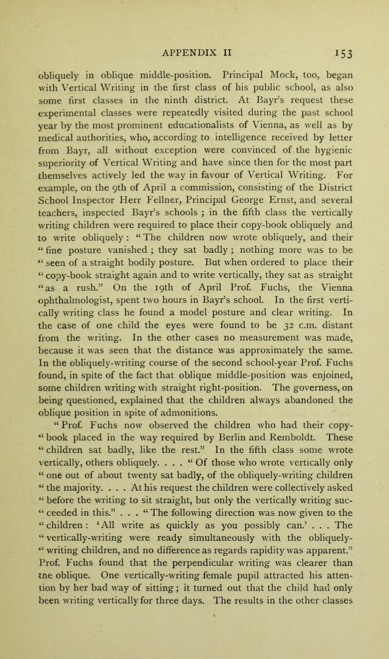 obliquely in oblique middle-position. Principal Mock, too, began with Vertical Writing in the first class of his public school, as also some first classes in the ninth district. At BayPs request these experimental classes were repeatedly visited during the past school year by the most prominent educationalists of Vienna, as well as by medical authorities, who, according to intelligence received by letter from Bayr, all without exception were convinced of the hygienic superiority of Vertical Writing and have since then for the most part themselves actively led the way in favour of Vertical Writing. For example, on the 9th of April a commission, consisting of the District School Inspector Herr P'ellner, Principal George Ernst, and several teachers, inspected BayPs schools ; in the fifth class the vertically writing children were required to place their copy-book obliquely and to write obliquely: “ The children now wrote obliquely, and their “ fine posture vanished ; they sat badly ; nothing more was to be seen of a straight bodily posture. But when ordered to place their “ copy-book straight again and to write vertically, they sat as straight “as a rush.” On the 19th of April Prof. Fuchs, the Vienna ophthalmologist, spent two hours in BayPs school. In the first verti- cally writing class he found a model posture and clear writing. In the case of one child the eyes were found to be 32 c.m. distant from the writing. In the other cases no measurement was made, because it was seen that the distance was approximately the same. In the obliquely-writing course of the second school-year Prof. Fuchs found, in spite of the fact that oblique middle-position was enjoined, some children writing with straight right-position. The governess, on being questioned, explained that the children always abandoned the oblique position in spite of admonitions. “Prof. Fuchs now observed the children who had their copy- “ book placed in the way required by Berlin and Remboldt. These “ children sat badly, like the rest.” In the fifth class some wrote vertically, others obliquely. . . . “ Of those who wrote vertically only “ one out of about twenty sat badly, of the obliquely-writing children “ the majority. ... At his request the children were collectively asked “ before the writing to sit straight, but only the vertically writing suc- “ ceeded in this.” . . . “ The following direction was now given to the “ children : ‘ All write as quickly as you possibly can.’ . . . The “ vertically-writing were ready simultaneously with the obliquely- “ writing children, and no difference as regards rapidity was apparent.” Prof. Fuchs found that the perpendicular writing was clearer than tne oblique. One vertically-writing female pupil attracted his atten- tion by her bad way of sitting; it turned out that the child had only been writing vertically for three days. The results in the other classes