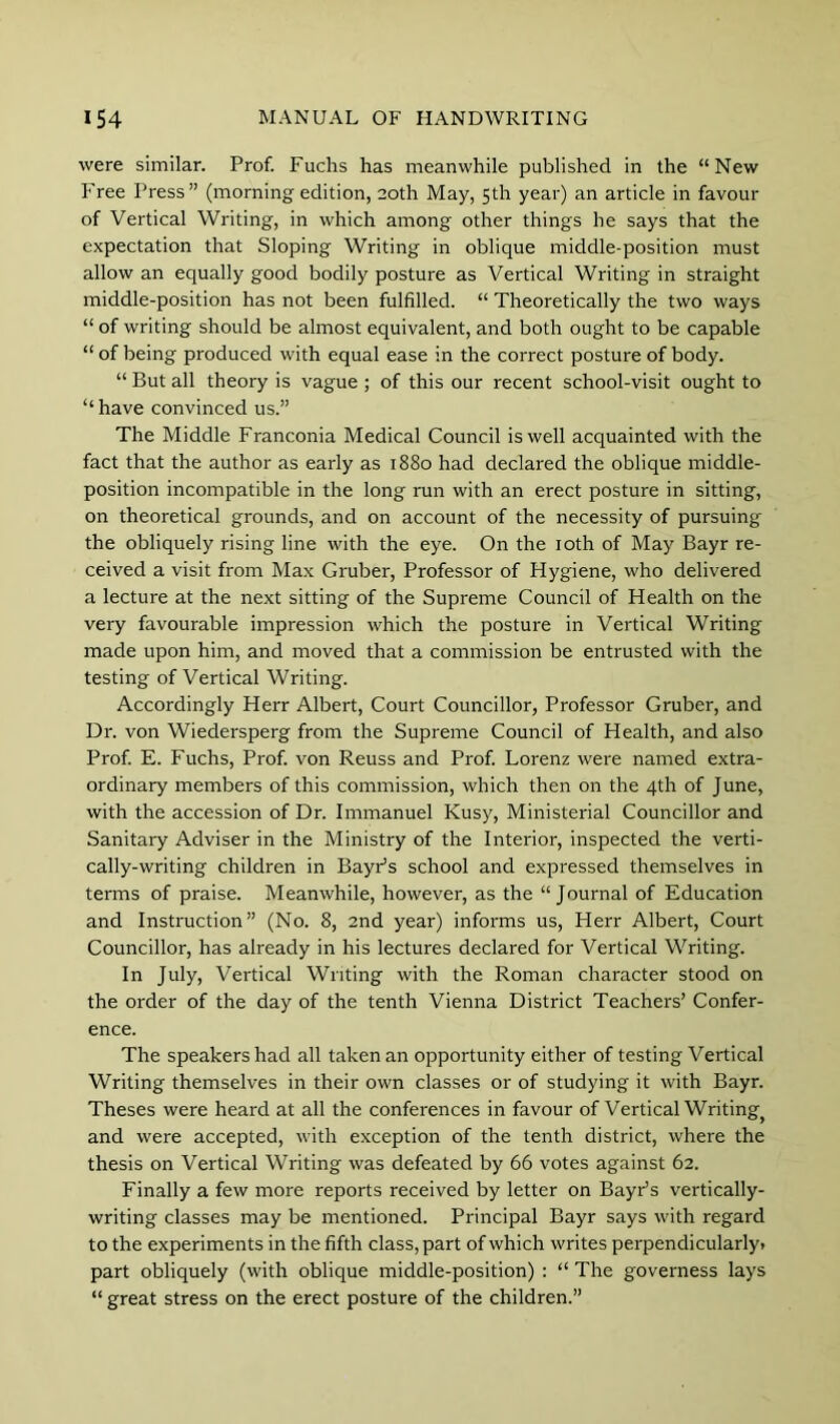 were similar. Prof. Fuchs has meanwhile published in the “New Free Press” (morning edition, 20th May, 5th year) an article in favour of Vertical Writing, in which among other things he says that the expectation that Sloping Writing in oblique middle-position must allow an equally good bodily posture as Vertical Writing in straight middle-position has not been fulfilled. “ Theoretically the two ways “ of writing should be almost equivalent, and both ought to be capable “ of being produced with equal ease in the correct posture of body. “ But all theory is vague ; of this our recent school-visit ought to “ have convinced us.” The Middle Franconia Medical Council is well acquainted with the fact that the author as early as 1880 had declared the oblique middle- position incompatible in the long run with an erect posture in sitting, on theoretical grounds, and on account of the necessity of pursuing the obliquely rising line with the eye. On the loth of May Bayr re- ceived a visit from Max Gruber, Professor of Hygiene, who delivered a lecture at the next sitting of the Supreme Council of Health on the very favourable impression which the posture in Vertical Writing made upon him, and moved that a commission be entrusted with the testing of Vertical Writing. Accordingly Herr Albert, Court Councillor, Professor Gruber, and Dr. von Wiedersperg from the Supreme Council of Health, and also Prof E. Fuchs, Prof von Reuss and Prof Lorenz were named extra- ordinary members of this commission, which then on the 4th of June, with the accession of Dr. Immanuel Kusy, Ministerial Councillor and Sanitary Adviser in the Ministry of the Interior, inspected the verti- cally-writing children in BayPs school and expressed themselves in terms of praise. Meanwhile, however, as the “Journal of Education and Instruction” (No. 8, 2nd year) informs us, Herr Albert, Court Councillor, has already in his lectures declared for Vertical Writing. In July, Vertical Writing with the Roman character stood on the order of the day of the tenth Vienna District Teachers’ Confer- ence. The speakers had all taken an opportunity either of testing Vertical Writing themselves in their own classes or of studying it with Bayr. Theses were heard at all the conferences in favour of Vertical Writing^ and were accepted, with exception of the tenth district, where the thesis on Vertical Writing was defeated by 66 votes against 62. Finally a few more reports received by letter on BayPs vertically- writing classes may be mentioned. Principal Bayr says with regard to the experiments in the fifth class, part of which writes perpendicularly* part obliquely (with oblique middle-position) : “ The governess lays “ great stress on the erect posture of the children.”