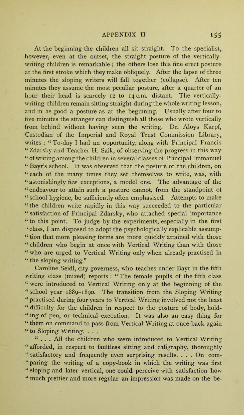 At the beginning the children all sit straight. To the specialist, however, even at the outset, the straight posture of the vertically- writing children is remarkable ; the others lose this fine erect posture at the first stroke which they make obliquely. After the lapse of three minutes the sloping writers will fall together (collapse). After ten minutes they assume the most peculiar posture, after a quarter of an hour their head is scarcely 12 to 14 c.m. distant. The vertically- writing children remain sitting straight during the whole writing lesson, and in as good a posture as at the beginning. Usually after four to five minutes the stranger can distinguish all those who wrote vertically from behind without having seen the writing. Dr. Aloys Karpf, Custodian of the Imperial and Royal Trust Commission Library, writes : “To-day I had an opportunity, along with Principal Francis “ Zdarsky and Teacher H. Saik, of observing the progress in this way “ of writing among the children in several classes of Principal Immanuel “ BayPs school. It was observed that the posture of the children, on “ each of the many times they set themselves to write, was, with “ astonishingly few exceptions, a model one. The advantage of the “ endeavour to attain such a posture cannot, from the standpoint of “ school hygiene, be sufficiently often emphasised. Attempts to make “ the children write rapidly in this way succeeded to the particular “ satisfaction of Principal Zdarsky, who attached special importance “ to this point. To judge by the experiments, especially in the first ‘ class, I am disposed to adopt the psychologically explicable assump- “ tion that more pleasing forms are more quickly attained with those “ children who begin at once with Vertical Writing than with those “ who are urged to Vertical Writing only when already practised in “ the sloping writing.” Caroline Seidl, city governess, who teaches under Bayr in the fifth writing class (mixed) reports : “ The female pupils of the fifth class “ were introduced to Vertical Writing only at the beginning of the “school year 1889-1890. The transition from the Sloping Writing “ practised during four years to Vertical Writing involved not the least “ difficulty for the children in respect to the posture of body, hold- “ ing of pen, or technical execution. It was also an easy thing for “ them on command to pass from Vertical Writing at once back again “ to Sloping Writing. . . . “ . . . All the children who were introduced to Vertical Writing “afforded, in respect to faultless sitting and caligraphy, thoroughly “ satisfactory and frequently even surprising results. . . . On com- “ paring the writing of a copy-book in which the writing was first “ sloping and later vertical, one could perceive with satisfaction how “ much prettier and more regular an impression was made on the be-