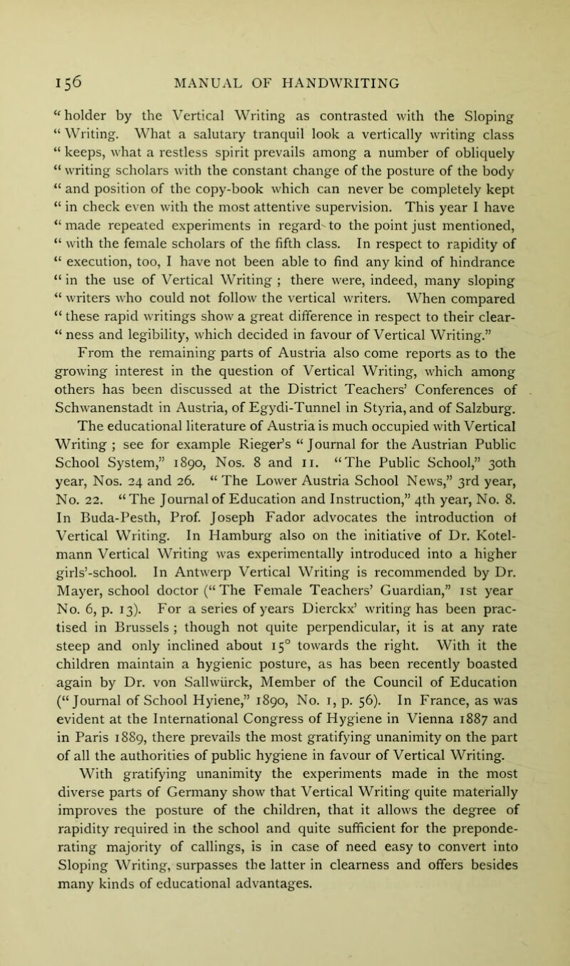 “ holder by the Vertical Writing as contrasted with the Sloping “Writing. What a salutary tranquil look a vertically writing class “ keeps, what a I'estless spirit prevails among a number of obliquely “ writing scholars with the constant change of the posture of the body “ and position of the copy-book which can never be completely kept “ in check even with the most attentive supervision. This year I have “made repeated experiments in regard'to the point just mentioned, “ with the female scholars of the fifth class. In respect to rapidity of “ execution, too, I have not been able to find any kind of hindrance “ in the use of Vertical Writing ; there were, indeed, many sloping “ writers who could not follow the vertical writers. When compared “ these rapid writings show a great difference in respect to their clear- “ ness and legibility, which decided in favour of Vertical Writing.” From the remaining parts of Austria also come reports as to the growing interest in the question of Vertical Writing, which among others has been discussed at the District Teachers’ Conferences of Schwanenstadt in Austria, of Egydi-Tunnel in Styria, and of Salzburg. The educational literature of Austria is much occupied with Vertical Writing ; see for example Rieger’s “Journal for the Austrian Public School System,” 1890, Nos. 8 and ii. “The Public School,” 30th year. Nos. 24 and 26. “ The Lower Austria School News,” 3rd year. No. 22. “The Journal of Education and Instruction,” 4th year, No. 8. In Buda-Pesth, Prof. Joseph Fador advocates the introduction of Vertical Writing. In Hamburg also on the initiative of Dr. Kotel- mann Vertical Writing was experimentally introduced into a higher girls’-school. In Antwerp Vertical Writing is recommended by Dr. Mayer, school doctor (“The Female Teachers’ Guardian,” ist year No. 6, p. 13). For a series of years Dierckx’ writing has been prac- tised in Brussels ; though not quite perpendicular, it is at any rate steep and only inclined about 15° towards the right. With it the children maintain a hygienic posture, as has been recently boasted again by Dr. von Sallwiirck, Member of the Council of Education (“Journal of School Hyiene,” 1890, No. i, p. 56). In France, as was evident at the International Congress of Hygiene in Vienna 1887 and in Paris 1889, there prevails the most gratifying unanimity on the part of all the authorities of public hygiene in favour of Vertical Writing. With gratifying unanimity the experiments made in the most diverse parts of Germany show that Vertical Writing quite materially improves the posture of the children, that it allows the degree of rapidity required in the school and quite sufficient for the preponde- rating majority of callings, is in case of need easy to convert into Sloping Writing, surpasses the latter in clearness and offers besides many kinds of educational advantages.