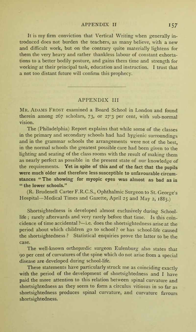 It is my firm conviction that Vertical Writing when generally in- troduced does not burden the teachers, as many believe, with a new and difficult work, but on the contrary quite materially lightens for them the very heavy and rather thankless labour of constant exhorta- tions to a better bodily posture, and gains them time and strength for working at their principal task, education and instraction. I trust that a not too distant future will confirm this prophecy. APPENDIX III Mr. Adams Frost examined a Board School in London and found therein among 267 scholars, 73, or 27-3 per cent, with sub-normal vision. The (Philadelphia) Report explains that while some of the classes in the primary and secondary schools had had hygienic surroundings and in the grammar schools the arrangements were not of the best, in the normal schools the greatest possible care had been given to the lighting and seating of the class rooms with the result of making them as nearly perfect as possible in the present state of our knowledge of the requirements. Yet in spite of this and of the fact that the pupils were much older and therefore less susceptible to unfavourable circum- stances “ The showing for myopic eyes was almost as bad as in “ the lower schools.” (R. Brudenell Carter F.R.C.S., Ophthalmic Surgeon to St. George’s Hospital—Medical Times and Gazette, April 25 and May 2, 1885.) Shortsightedness is developed almost exclusively during School- life ; rarely afterwards and very rarely before that time. Is this coin- cidence of time accidental ?—i.e. does the shortsightedness arise at the period about which children go to school ? or has school-life caused the shortsightedness ? Statistical enquiries prove the latter to be the case. The well-known orthopaedic surgeon Eulenburg also states that 90 per cent of curvatures of the spine which do not arise from a special disease are developed during school-life. These statements have particularly struck me as coinciding exactly with the period of the development of shortsightedness and I have paid the more attention to this relation between spinal curvature and shortsightedness as they seem to form a circulus vitiosus in so far as shortsightedness produces spinal curvature, and curvature favours shortsightedness.
