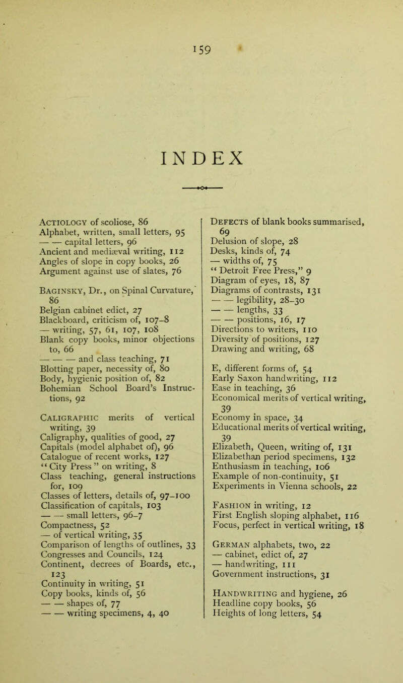 INDEX Actiology of scoliose, 86 Alphabet, written, small letters, 95 capital letters, 96 Ancient and medieval writing, 112 Angles of slope in copy books, 26 Argument against use of slates, 76 Baginsky, Dr., on Spinal Curvature,' 86 Belgian cabinet edict, 27 Blackboard, criticism of, 107-8 — writing, 57, 61, 107, 108 Blank copy books, minor objections to, 66 and class teaching, 71 Blotting paper, necessity of, 80 Body, hygienic position of, 82 Bohemian School Board’s Instruc- tions, 92 Caligraphic merits of vertical writing, 39 Caligraphy, qualities of good, 27 Capitals (model alphabet of), 96 Catalogue of recent works, 127 ‘ ‘ City Press ” on writing, 8 Class teaching, general instructions for, 109 Classes of letters, details of, 97-100 Classification of capitals, 103 small letters, 96-7 Compactness, 52 — of vertical writing, 35 Comparison of lengths of outlines, 33 Congresses and Councils, 124 Continent, decrees of Boards, etc., 123 Continuity in writing, 51 Copy books, kinds of, 56 shapes of, 77 — — writing specimens, 4, 40 Defects of blank books summarised, 69 Delusion of slope, 28 Desks, kinds of, 74 — widths of, 75 “ Detroit Free Press,” 9 Diagram of eyes, 18, 87 Diagrams of contrasts, 131 legibility, 28-30 lengths, 33 positions, 16, 17 Directions to writers, no Diversity of positions, 127 Drawing and writing, 68 E, different forms of, 54 Early Saxon handwriting, 112 Ease in teaching, 36 Economical merits of vertical writing, 39 Economy in space, 34 Educational merits of vertical writing, 39 Elizabeth, Queen, writing of, 131 Elizabethan period specimens, 132 Enthusiasm in teaching, 106 Example of non-continuity, 51 Experiments in 'Vienna schools, 22 Fashion in writing, 12 First English sloping alphabet, 116 Focus, perfect in vertical writing, 18 German alphabets, two, 22 — cabinet, edict of, 27 — handwriting, ill Government instructions, 31 Handwriting and hygiene, 26 Headline copy books, 56 Heights of long letters, 54